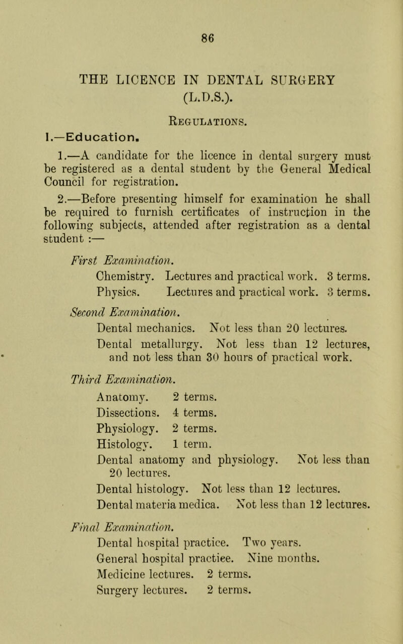 THE LICENCE IN DENTAL SURGERY (L.D.S.). Regulations. I.—Education, 1. —A candidate for the licence in dental sui’trery must be registered as a dental student by the General Medical Council for registration. 2. —Before presenting himself for examination he shall be required to furnish certificates of instruction in the following subjects, attended after registration as a dental student :— First Examination. Chemistry. Lectures and practical work. 3 terms. Physics. Lectures and practical work. 3 terms. Second Examination. Dental mechanics. Not less than 20 lectures. Dental metallurgy. Not less than 12 lectures, and not less than 30 hours of practical work. Third Examination. Anatomy. 2 terras. Dissections. 4 terms. Physiology. 2 terms. Histology. 1 term. Dental anatomy and physiology. Not less than 20 lectures. Dental histology. Not less than 12 lectures. Dental materia medica. Not less than 12 lectures. Final Examination. Dental hospital practice. Two years. General hospital practice. Niue months. Medicine lectures. 2 terms. Surgery lectures. 2 terms.