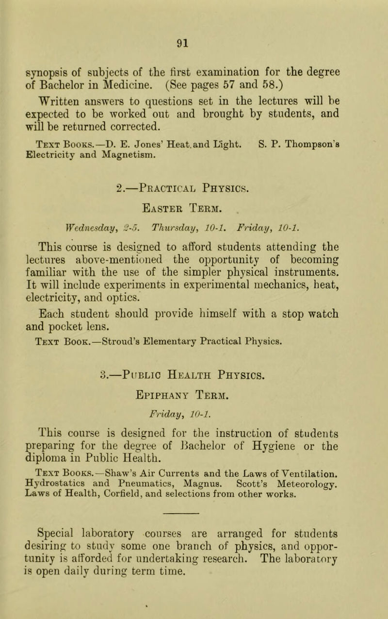 synopsis of subjects of the first examination for the degree of Bachelor in Medicine. (See pages 57 and 58.) Written answers to questions set in the lectures will be expected to be worked out and brought by students, and will be returned corrected. Text Books.—D. E. Jones’ Heat, and Light. S. P. Thompson’s Electricity and Magnetism. 2.—Practical Physics. Easter, Term, Wednesday, 2-5. Thursday, 10-1. Friday, 10-1. This course is designed to afford students attending the lectures above-mentioned the opportunity of becoming familiar with the use of the simpler physical instruments. It will include experiments in experimental mechanics, heat, electricity, and optics. Each student should provide himself with a stop watch and pocket lens. Text Book.—Stroud’s Elementary Practical Physics. 3.—Public Health Physics. Epiphany Term. Friday, 10-1. This course is designed for the instruction of students preparing for the degree of Bachelor of Hygiene or the diploma in Public Health. Text Books.—Shaw’s Air Currents and the Laws of Ventilation. Hydrostatics and Pneumatics, Magnus. Scott’s Meteorology. Laws of Health, Corfield, and selections from other works. Special laboratory courses are arranged for students desiring to study some one branch of physics, and oppor- tunity is afforded for undertaking research. The laboratory is open daily during term time.