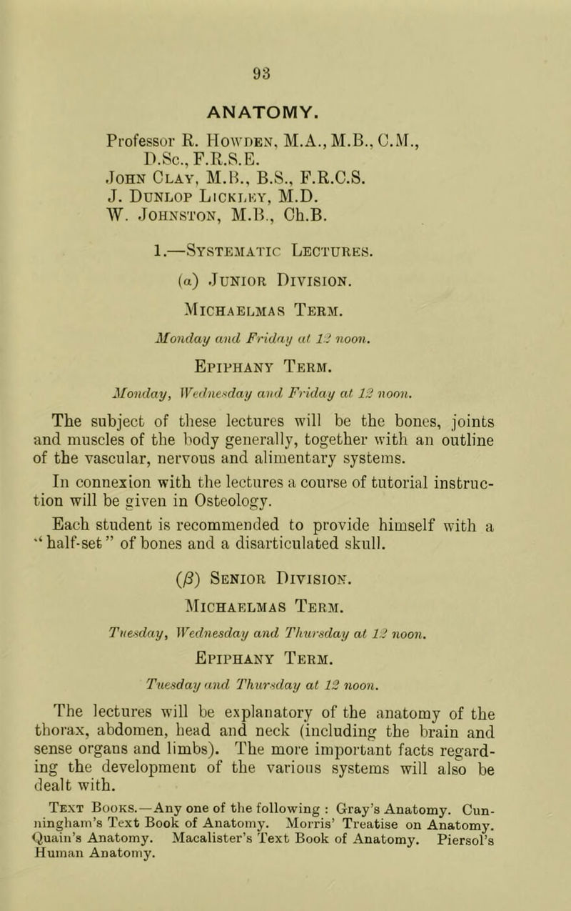 ANATOMY. Professor R. Howden. C.M., D.Sc., F.R.S.E. John Clay, M.B., B.S., F.R.C.S. J. Dunlop Lickley, M.D. W. Johnston, M.B., Oh.B. 1.—Systematic Lectures. (a) Junior Division. Michaelmas Term. Monday and Friday at 1' noon. Epiphany Term. Monday, Wednesday and Friday at 13 noon. The subject of these lectures will be the bones, joints and muscles of the body generally, together with an outline of the vascular, nervous and alimentary systems. In connexion with the lectures a course of tutorial instruc- tion will be given in Osteology. Each student is recommended to provide himself with a •‘half-set” of bones and a disarticulated skull. (yS) Senior Division. l\riCHAELMAS TeRM. Tue-^day, Wednesday and Thursday at 12 noon. Epiphany Term. Tuesday and Thursday at 12 noon. The lectures will be explanatory of the anatomy of the thorax, abdomen, head and neck (including the brain and sense organs and limbs). The more important facts regard- ing the development of the various systems will also be dealt with. Text Books.—Any one of the following : Gray’s Anatomy. Cun- ningham’s Text Book of Anatomy. Morris’ Treatise on Anatomy. Quain’s Anatomy. Macalister’s Text Book of Anatomy. Piersol’s Human Anatomy.