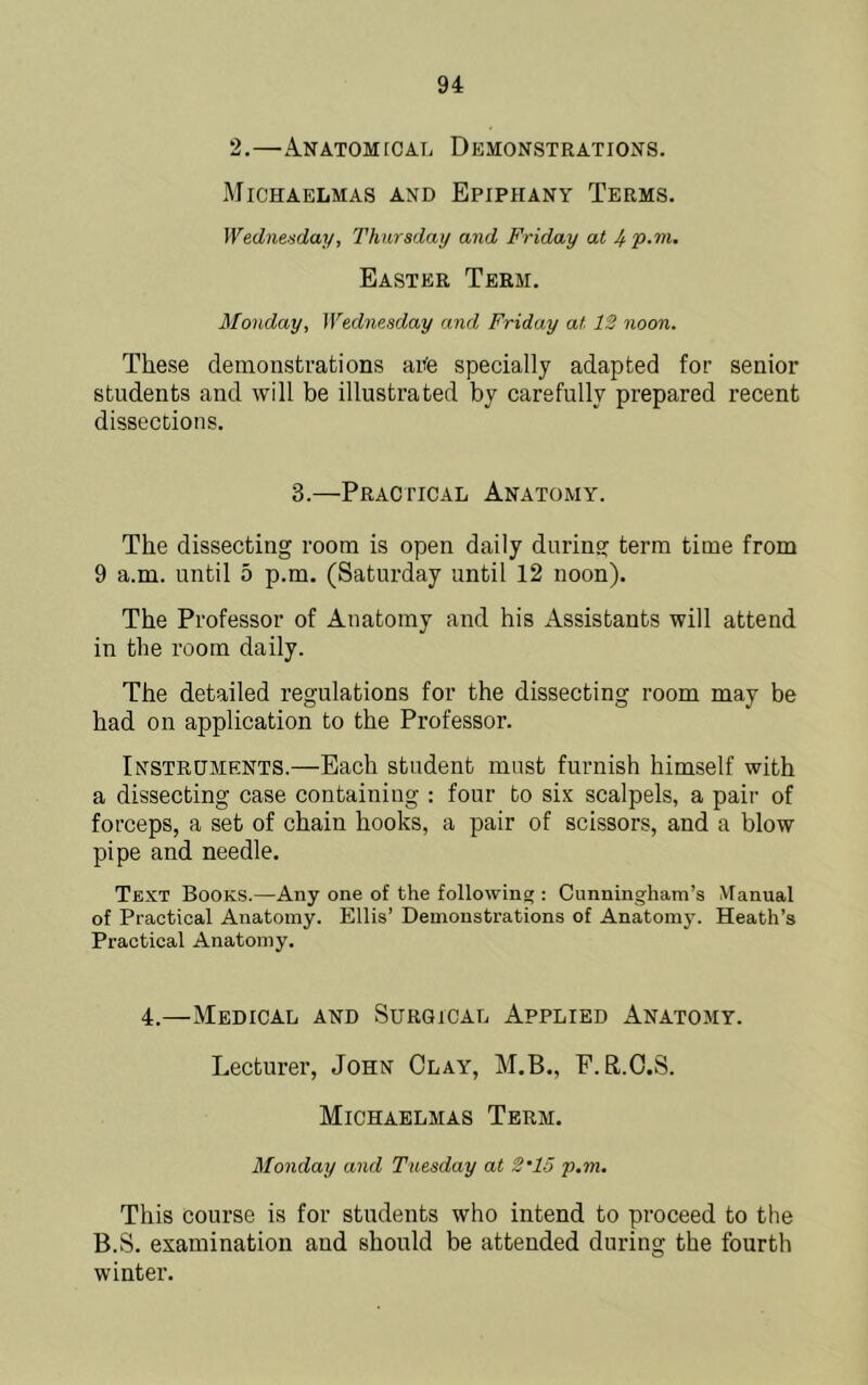 2,—A.natom[Cal Demonstrations. Michaelmas and Epiphany Terms. Wednesday, Thursday and Friday at 4p-'ni. Easter Term. 3fonday, Wednesday and Friday at 12 noon. These demonstrations aiife specially adapted for senior students and will be illustrated by carefully prepared recent dissections. 3.—Practical Anatomy. The dissecting room is open daily during term time from 9 a.m. until 5 p.m. (Saturday until 12 noon). The Professor of Anatomy and his Assistants will attend in the room daily. The detailed regulations for the dissecting room may be had on application to the Professor. Instruments.—Each student must furnish himself with a dissecting case containing : four to six scalpels, a pair of forceps, a set of chain hooks, a pair of scissors, and a blow pipe and needle. Text Books.—Any one of the following : Cunningham’s Manual of Practical Anatomy. Ellis’ Demonstrations of Anatom3^ Heath’s Practical Anatom 4.—Medical and Surgical Applied Anatomy. Lecturer, John Clay, M.B., F.R.C.S. Michaelmas Term. Blonday and Tuesday at 2'15 p.m. This course is for students who intend to proceed to the B.S. examination and should be attended during the fourth winter.