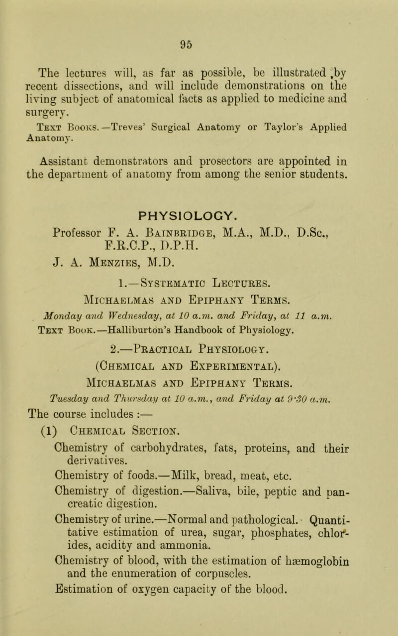 The lectures will, as far as possible, be illustrated ,by recent dissections, and will include demonstrations on the living subject of anatomical facts as applied to medicine and surgery. Text Books.—Treves’ Surgical Anatomy or Taylor’s Applied Anatomy. Assistant demonstrators and prosectors are appointed in the department of anatomy from among the senior students. PHYSIOLOGY. Professor F. A. Bainbridge, M.A., M.D., D.Sc., F.R.C.P., D.P.H. J. A. Menzies, M.D. 1.—Systematic Lectures. IMichaelmas and Epiphany Terms. Monday and Wednesday, at 10 a.m. and Friday, at 11 a.m. Text Book.—Halliburton’s Handbook of Physiology. 2.—Practical Physiology. (Chemical and Experimental). Michaelmas and Epiphany Terms. Tuesday and Thursday at 10 a.m., and Friday at 9'SO a.m. The course includes :— (1) Chemical Section. Chemistry of carbohydrates, fats, proteins, and their derivatives. Chemistry of foods.—Milk, bread, meat, etc. Chemistry of digestion.—Saliva, bile, peptic and pan- creatic digestion. Chemistry of urine.—Normal and pathological. • Quanti- tative estimation of urea, sugar, phosphates, chlor'- ides, acidity and ammonia. Chemistry of blood, with the estimation of hsemoglobin and the enumeration of corpuscles. Estimation of oxygen capacity of the blood.