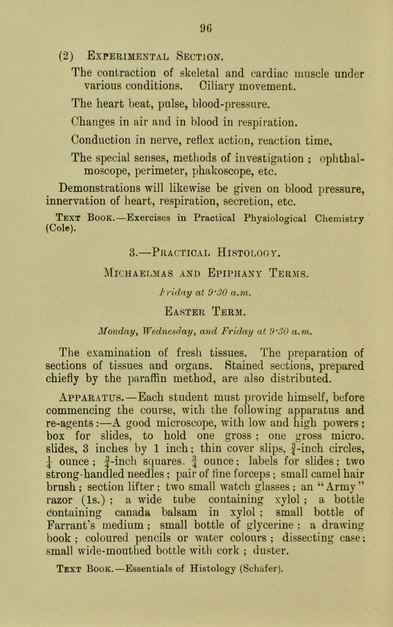 (2) Experimental Section. The contraction of skeletal and cardiac muscle under various conditions. Ciliary movement. The heart beat, pulse, blood-pressure. Changes in air and in blood in respii-ation. Conduction in nerve, reflex action, reaction time. The special senses, methods of investigation ; ophthal- moscope, perimeter, phakoscope, etc. Demonstrations will likewise be given on blood pressure, innervation of heart, respiration, secretion, etc. Text Book.—Exercises in Practical Physiological Chemistry 3.—Practical Histolocv. Michaelmas and Epiphany Terms. hriday at 9'30 a.m. Easter Term. Monday, Wednesday, and Friday at 9'30 a.m. The examination of fresh tissues. The preparation of sections of tissues and organs. Stained sections, prepared chiefly by the paraffin method, are also distributed. Apparatus.—Each student must provide himself, before commencing the course, with the following apparatus and re-agents :—A good microscope, with low and high powers ; box for slides, to hold one gross ; one gross micro, slides, 3 inches by 1 inch; thin cover slips, |-inch circles, J ounce ; :|-inch squares, f ounce; labels for slides; two strong-handled needles ; pair of flne forceps; small camel hair brush ; section lifter ; two small watch glasses ; an “ Army ” razor (Is.) ; a wide tube containing xylol ; a bottle containing Canada balsam in xylol ; small bottle of Farrant’s medium; small bottle of glycerine : a drawing book; coloured pencils or water colours; dissecting case; small wide-mouthed bottle with cork ; duster. Text Book.—Essentials of Histology (Schafer).