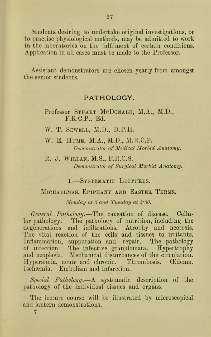 Students desiring to undertake original investigations, or to practise physiological methods, may be admitted to work in the laboratories on the I'ulfilment of certain conditions. Application in all cases must be made to the Professor. Assistant demonstrators are chosen yearly from amongst the senior students. PATHOLOGY. Professor Stuart McDonald, M.A., M.D., F.R.C.P., Ed. W. T. Sewell, M.D., D.P.H. W. E. Hume, M.A., M.D., M.R.C.P. DtmoiiHtralor of Medical Morbid Anatomy. R. J. WiLLAN, M.S., F.R.C.S. Dem.onstrator of Surgical Morbid Anatomy. 1,—Systematic Lectures. ]\IlCHAELMAS, EpIPHANY AND EaSTER TeRMS. Monday at 3 and Tuesday at 2'30. General Pathology.—The causation of disease. Cellu- lar pathology. The pathology of nutrition, including the d,egenerations and infiltrations. Atrophy and necrosis. The vital reaction of the cells and tissues to irritants. Inflammation, suppuration and repair. The pathology of infection. The infective granulomata. Hypertrophy and neoplasia. Mechanical disturbances of the circulation. Hyperiemia, acute and chronic. Thrombosis. OEdema. IscluEmia. Embolism and infarction. Special Pathology.—A systematic description of the pathology of the individual tissues and organs. The lecture course will be illustrated by microscopical and lantern demonstrations. 7
