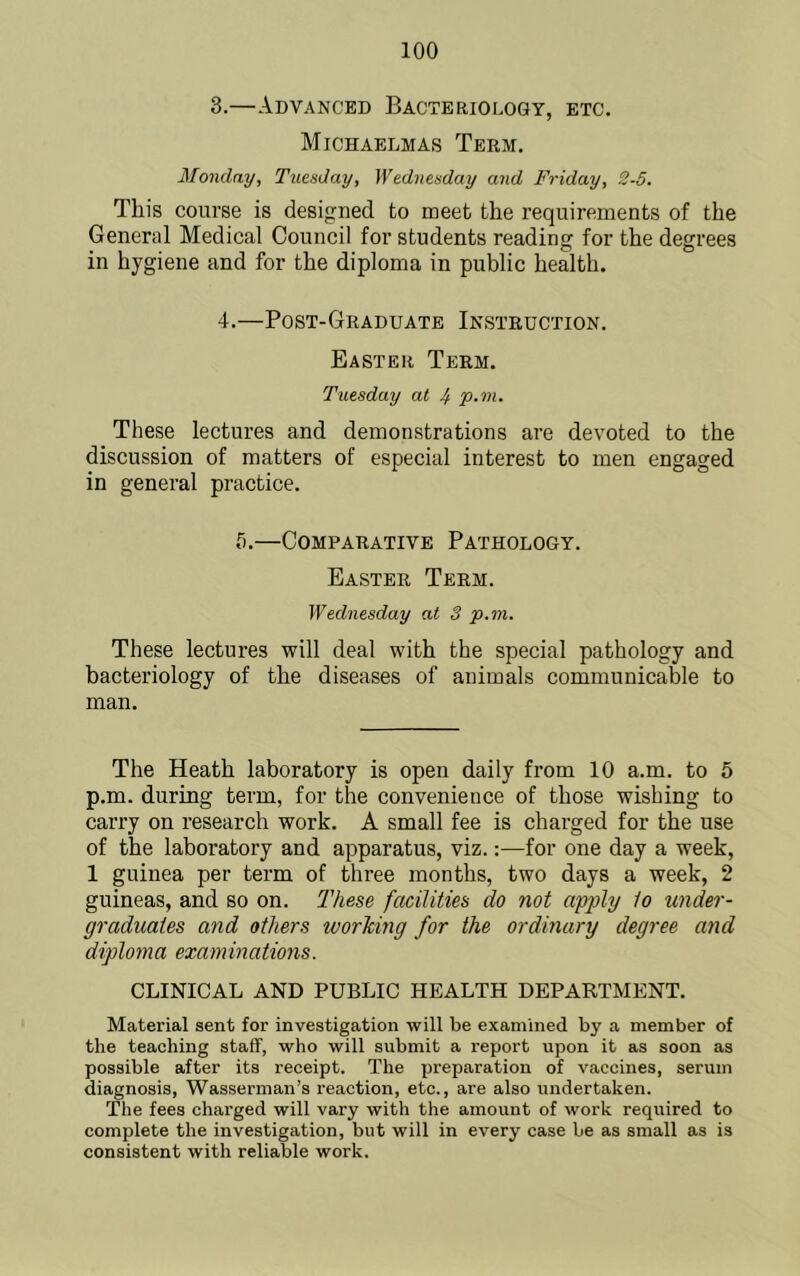 3. —Advanced Bacteriology, etc. Michaelmas Term. Monday, Tuesday, Wednesday and Friday, 2-5. This course is designed to meet the requirements of the General Medical Council for students reading for the degrees in hygiene and for the diploma in public health. 4. —Post-Graduate Instruction. Easter Term. Tuesday at 4 'p-m. These lectures and demonstrations are devoted to the discussion of matters of especial interest to men engaged in general practice. 5.—Comparative Pathology. Easter Term. Wednesday at 3 p.m. These lectures will deal with the special pathology and bacteriology of the diseases of animals communicable to man. The Heath laboratory is open daily from 10 a.m. to 5 p.m. during term, for the convenience of those wishing to carry on research work. A small fee is charged for the use of the laboratory and apparatus, viz.:—for one day a week, 1 guinea per term of three months, two days a week, 2 guineas, and so on. These facilities do not apply to under- graduates and others workiyig for the ordinary degree and diploma examinations. CLINICAL AND PUBLIC HEALTH DEPARTMENT. Material sent for investigation will be examined by a member of the teaching staff, who will submit a report upon it as soon as possible after its receipt. The preparation of vaccines, serum diagnosis, Wasserman’s reaction, etc., are also undertaken. The fees charged will vary with the amount of work required to complete the investigation, but will in every case be as small as is consistent with reliable work.