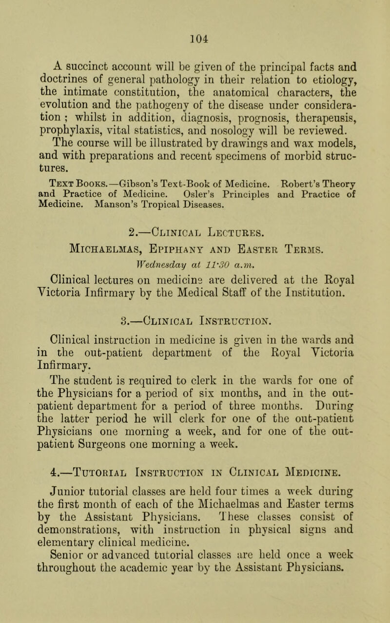 A succinct account will be given of the principal facts and doctrines of general pathology in their relation to etiology, the intimate constitution, the anatomical characters, the evolution and the pathogeny of the disease under considera- tion ; whilst in addition, diagnosis, prognosis, therapeusis, prophylaxis, vital statistics, and nosology will be reviewed. The course will be illustrated by drawings and wax models, and with preparations and recent specimens of morbid struc- tures. Text Books.—Gibson’s Text-Book of Medicine. Robert’s Theory and Practice of Medicine. Osier’s Principles and Practice of Medicine. Manson’s Tropical Diseases. 2.—Clinical Lectures. Michaelmas, Epiphany and Easter Terms. Wednesday at 11-30 a.m. Clinical lectures on medicine are delivered at the Royal Victoria Infirmary by the Medical Staff of the Institution. 3.—Clinical Instruction. Clinical instruction in medicine is given in the wards and in the out-patient department of the Royal Victoria Infirmary. The student is required to clerk in the wards for one of the Physicians for a period of six months, and in the out- patient department for a period of three months. During the latter period he will clerk for one of the out-patient Physicians one morning a week, and for one of the out- patient Surgeons one morning a week. 4.—Tutorial Instruction in Clinical Medicine. Junior tutorial classes are held four times a week during the first month of each of the Michaelmas and Easter terms by the Assistant Physicians. These classes consist of demonstrations, with instruction in physical signs and elementary clinical medicine. Senior or advanced tutorial classes are held once a week throughout the academic year by the Assistant Physicians.