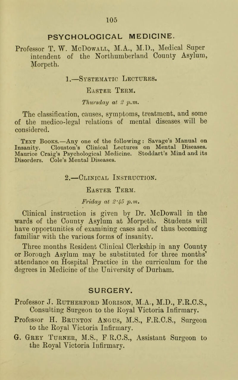 PSYCHOLOGICAL MEDICINE. Professor T. W. McBowall, M.A., M.l)., Medical Super intendent of the Northumberland County Asylum, Morpeth. 1.—Systematic Lectures. Easter Term. Thursday at 2 p,m. The classification, causes, symptoms, treatment, and some of the medico-legal relations of mental diseases will be considered. Text Books.—Any one of the following: Savage’s Manual on Insanity. Clouston’s Clinical Lectures on Mental Diseases. Maurice Craig’s Psychological Medicine. Stoddart’s Mind and its Disorders. Cole’s Mental Diseases. 2.—Clinical Instruction. Easter Term. Friday at 2‘45 p.m. Clinical instruction is given by Dr. McDowall in the wards of the County Asylum at Morpeth. Students will have opportunities of examining cases and of thus becoming familiar with the various forms of insanity. Three months Resident Clinical Clerkship in any County or Borough Asylum may be substituted for thi'ee months’ attendance on Hospital Practice in the curriculum for the degrees in Medicine of the University of Durham. SURGERY. Professor .1. Rutherford Morison, M.A., M.D., F.R.C.S., Consulting Surgeon to the Royal Victoria Infirmary. Professor H. Brunton Angus, M.S., F.R.C.S., Surgeon to the Royal Victoria Infirmary. G. Grey Turner, M.S., F.R.C.S., Assistant Surgeon to the Royal Victoria Infirmary.