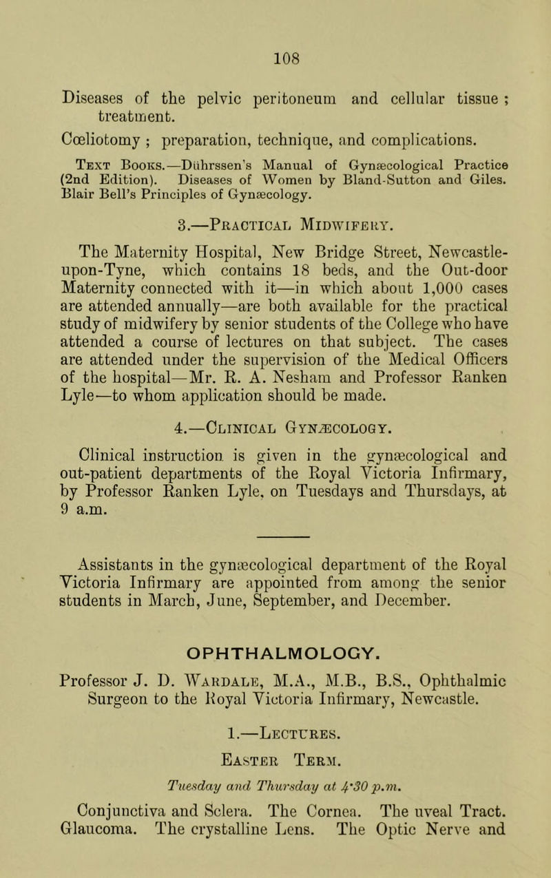 Diseases of the pelvic peritoneum and cellular tissue ; treatment. Coeliotomy ; preparation, technique, and complications. Text Books.—Diihrssen’s Manual of Gynaecological Practice (2nd Edition). Diseases of Women by Bland-Sutton and Giles. Blair Bell’s Principles of Gynaecology. 3. —Practical Midwifery. The Maternity Hospital, New Bridge Street, Newcastle- upon-Tyne, which contains 18 beds, and the Out-door Maternity connected with it—in which about 1,000 cases are attended annually—are both available for the practical study of midwifery by senior students of the College who have attended a course of lectures on that subject. The cases are attended under the supervision of the Medical Officers of the hospital—Mr. E. A. Nesham and Professor Ranken Lylc'—to whom ap^jlication should be made. 4. —Clinical Gynecology. Clinical instruction is given in the gynecological and out-patient departments of the Royal Victoria Infirmary, by Professor Ranken Lyle, on Tuesdays and Thursdays, at 9 a.m. Assistants in the gyntecological department of the Royal Victoria Infirmary are appointed from among the senior students in March, June, September, and December. OPHTHALMOLOGY. Professor J. D. Wardale, M.A., M.B., B.S., Ophthalmic Surgeon to the Boyal Victoria Infirmary, Newcastle. 1.—Lectures. Easter Term. Tuefiday and Thursday at 4'30 p.m. Conjunctiva and Sclera. The Cornea. The uveal Tract. Glaucoma. The crystalline Lens. The Optic Nerve and