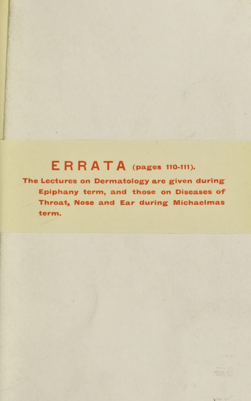 The Lectures on Dermatology are given during Epiphany term, and those on Diseases of Throat, Nose and Ear during Michaelmas term.