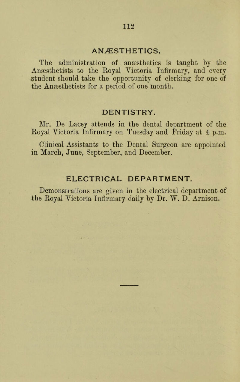 ANyESTHETlCS. The administration of anesthetics is taught by the Anesthetists to the Royal Victoria Infirmary, and every student should take the opportunity of clerking for one of the Anesthetists for a period of one month. DENTISTRY. Mr. De Lacey attends in the dental department of the Royal Victoria Infirmary on Tuesday and Friday at 4 p.m. Clinical Assistants to the Dental Surgeon are appointed in March, June, September, and December. ELECTRICAL DEPARTMENT. Demonstrations are given in the electrical department of the Royal Victoria Infirmary daily by Dr. W. D. Arnison.