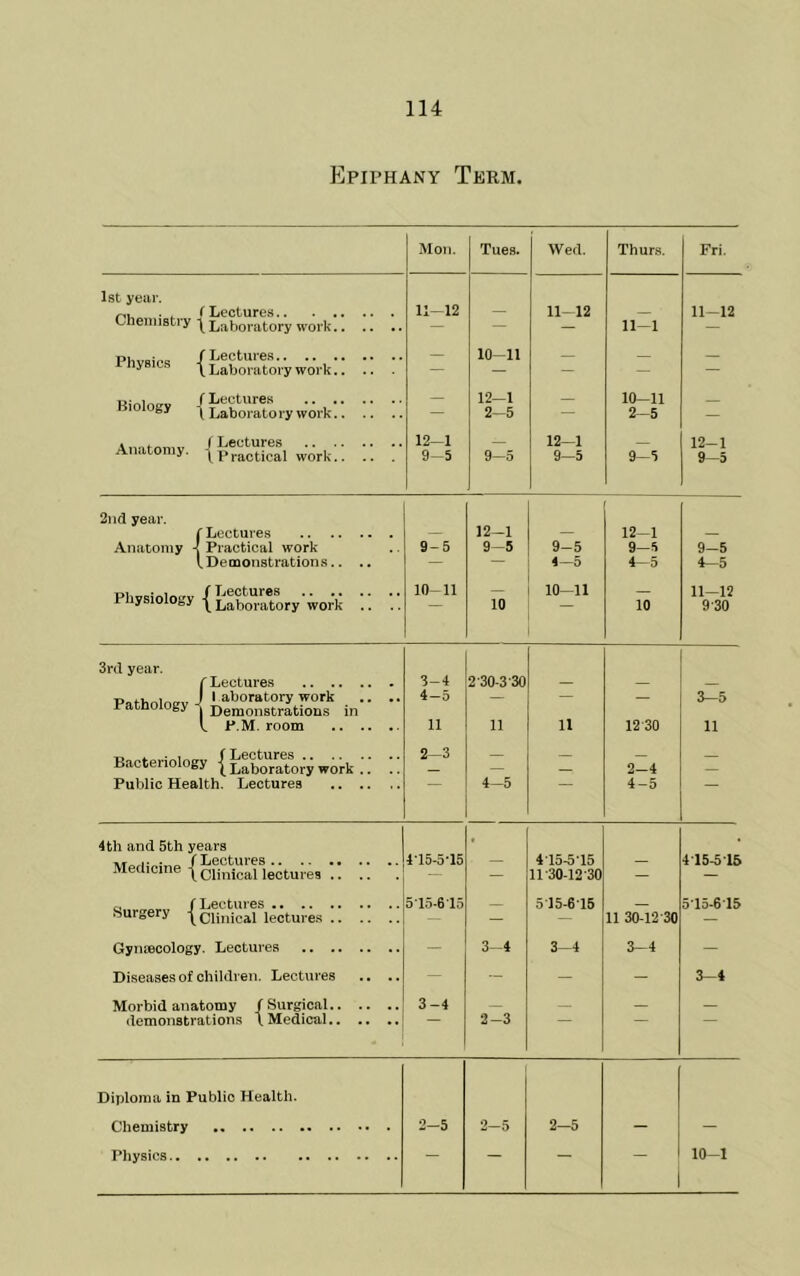 Epiphany Term. Moil. Tues. Wed. Thurs. Fri, 1st year. . , (Lectures 11-12 11-12 11-12 Chemistry | Laboratory work — — 11 1 {Llwto.ywo.k:: :: ;• 10-11 _ — — — — — / I/eotureK Biology y Laboratory work — 12-1 10-11 — 2-5 — 2—5 — Anatomy. Practical work 12-1 12-1 _ 12-1 9-5 9-5 9-5 9-5 9—5 2iid year. rLectures Anatomy -I Practical work lDemonstration.s.. .. / Lectures PliysiolOoy 1 Laboratory work .. .. 9- 5 10- 11 12-1 9-5 10 9-5 4—5 10-11 12-1 9-5 4—5 10 9-5 4-5 11—12 9-30 3rd year. f Lectures Pathology Uf-Stru? in  k P.M. room Bacteriology { J:|boVator'y work !! Public Health. Lectures 3- 4 4— 5 11 2-3 2-30-3-30 11 4-5 11 12 30 2-4 4-5 3-5 11 4th and 5th years / Lectures Medicine | Qijnical lectures 4-15-5-15 • 415.5-15 415-5-15 — — ll'30-12-30 — — f Lectures 515-6'15 _ 515-615 5’15-6'15 fturoCry lectures — — — 11 30-12-30 Gynmcology. Lectures - 3-4 3-4 3-4 - Diseases of children. Lectures .. .. - - - - 3-4 Morbid anatomy /Surgical 3-4 demonstrations Medical 2-3 Diploma in Public Health. Chemistry 2-5 2-5 2-5 - - Physics — — — 10-1