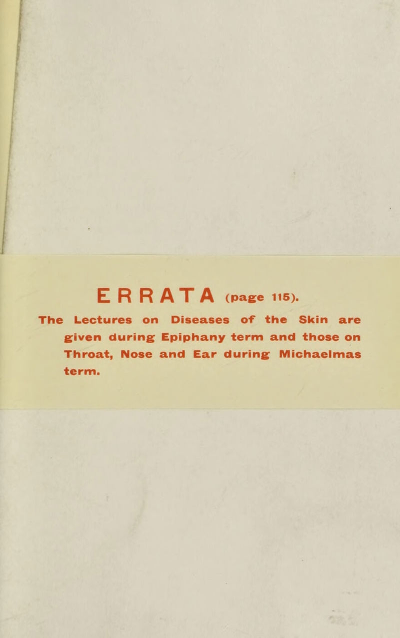 ERRATA (page 1t6). The Lectures on Diseases of the Skin are S^iven during^ Epiphany term and those on Throat, Nose and Ear during; Michaelmas term.