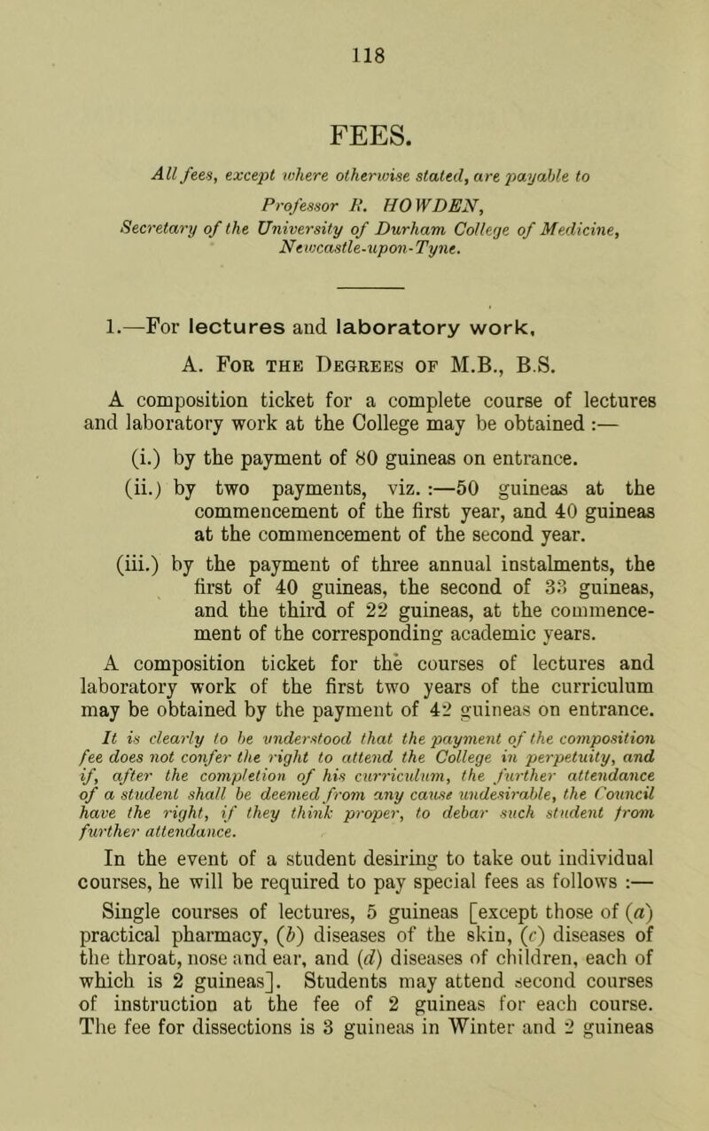 FEES. All fees, except where otherwise stated, are payahle to Professor It. HOW DEN, Secretary of the University of Durham College of Medicine, Newcastle-upon-Tyne. 1.—For lectures and laboratory work, A. For the Degrees of M.B., B.S. A composition ticket for a complete course of lectures and laboratory work at the College may be obtained :— (i.) by the payment of 80 guineas on entrance. (ii.) by two payments, viz, :—50 guineas at the commencement of the first year, and 40 guineas at the commencement of the second year. (iii.) by the payment of three annual instalments, the first of 40 guineas, the second of 38 guineas, and the third of 22 guineas, at the commence- ment of the corresponding academic years. A composition ticket for the courses of lectures and laboratory work of the first two years of the curriculum may be obtained by the payment of 42 guineas on entrance. It is clearly to he understood that the payment of the composition fee does not confer the right to attend the College in perpetuity, and if, after the completion of his curriculum, the ftirther attendance of a student shall be deemed from any cause undesirable, the Council have the right, if they think proper, to debar such student from further attendance. In the event of a student desiring to take out individual courses, he will be required to pay special fees as follows :— Single courses of lectures, 5 guineas [except those of {a) practical pharmacy, {b) diseases of the skin, (c) diseases of the throat, nose and ear, and {d) diseases of children, each of which is 2 guineas]. Students may attend second courses of instruction at the fee of 2 guineas for each course. The fee for dissections is 3 guineas in Winter and 2 guineas