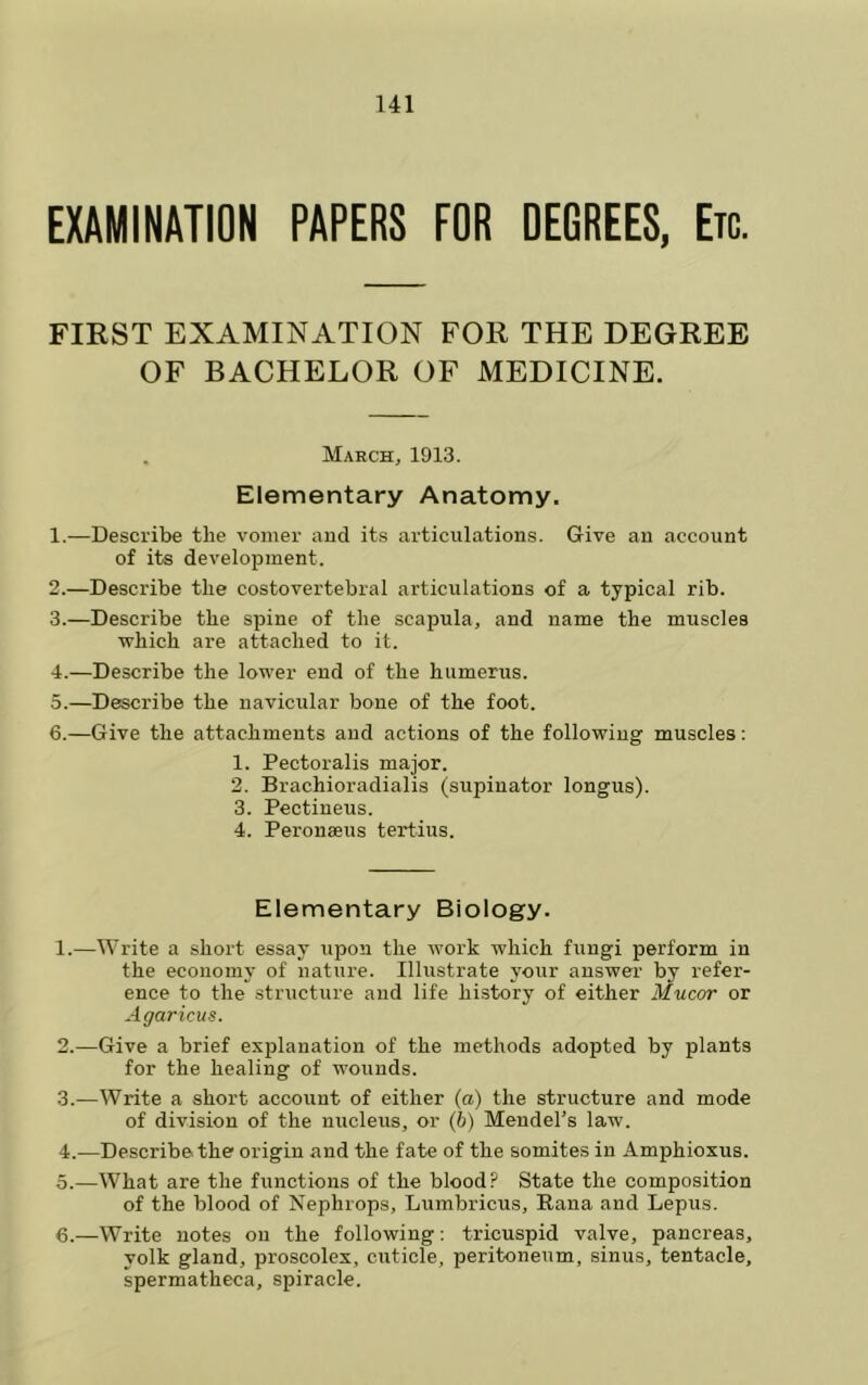 EXAMINATION PAPERS FOR OEGREES, Etc. FIRST EXAMINATION FOR THE DEGREE OF BACHELOR OF MEDICINE. March, 1913. Elementary Anatomy. 1. —Describe the vomer and its articulations. Give an account of its development. 2. —Describe the costovertebral articulations of a typical rib. 3. —Describe the spine of the scapula, and name the muscles which are attached to it. 4. —Describe the lower end of the humerus. 5. —Describe the navicular bone of the foot. 6. —Give the attachments and actions of the following muscles; 1. Pectoralis major. 2. Brachioradialis (supinator longus). 3. Pectineus. 4. Peronseus tertius. Elementary Biology. 1. —Write a short essay upon the work which fungi perform in the economy of nature. Illustrate your answer by refer- ence to the structure and life history of either Mucor or Agaricus. 2. —Give a brief explanation of the methods adopted by plants for the healing of wounds. 3. —Write a short account of either (a) the structure and mode of division of the nucleus, or (b) Mendel’s law. 4. -—Describe the origin and the fate of the somites in Amphioxus. 5. —What are the frinctions of the blood? State the composition of the blood of Nephrops, Lumbricus, Rana and Lepiis. 6. —Write notes on the following; tricuspid valve, pancreas, yolk gland, proscolcx, cuticle, peritoneum, sinus, tentacle, spermatheca, spiracle.