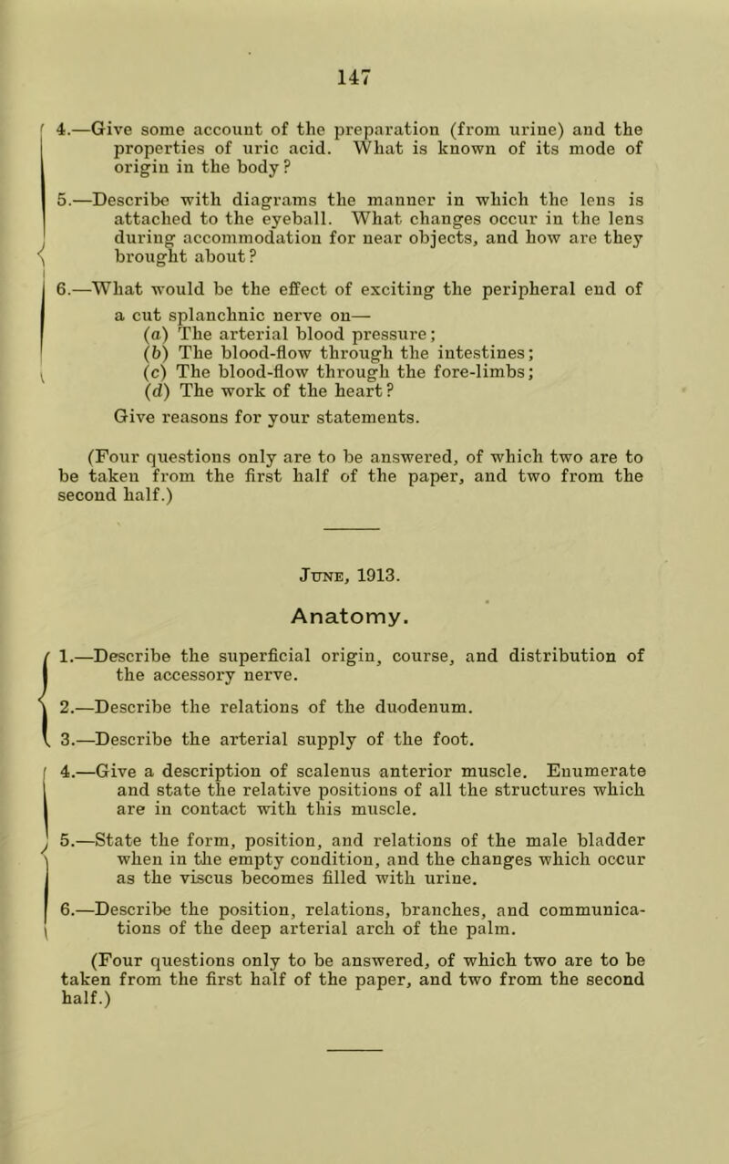 4. —Give some account of the preparation (from urine) and the properties of uric acid. What is known of its mode of origin in the body ? 5. —Describe with diagrams the manner in which the lens is attached to the eyeball. What changes occur in the lens during accommodation for near objects, and how are they brought about? 6. —What would be the effect of exciting the peripheral end of a cut splanchnic nerve on— (a) The arterial blood pressure; (b) The blood-flow through the intestines; (c) The blood-flow through the fore-limbs; (d) The work of the heart ? Give reasons for your statements. (Four questions only are to be answered, of which two are to be taken from the first half of the paper, and two from the second half.) June, 1913. Anatomy. 1. —Describe the superficial origin, course, and distribution of the accessory nerve. 2. —Describe the relations of the duodenum. 3. —Describe the arterial supply of the foot. 4. —Give a description of scalenus anterior muscle. Enumerate and state the relative positions of all the structures which are in contact with this muscle. 5. —State the form, position, and relations of the male bladder when in tlie empty condition, and the changes which occur as the viscus becomes filled with urine. 6. —Describe the position, relations, branches, and communica- tions of the deep arterial arch of the palm. (Four questions only to be answered, of which two are to be taken from the first half of the paper, and two from the second half.)