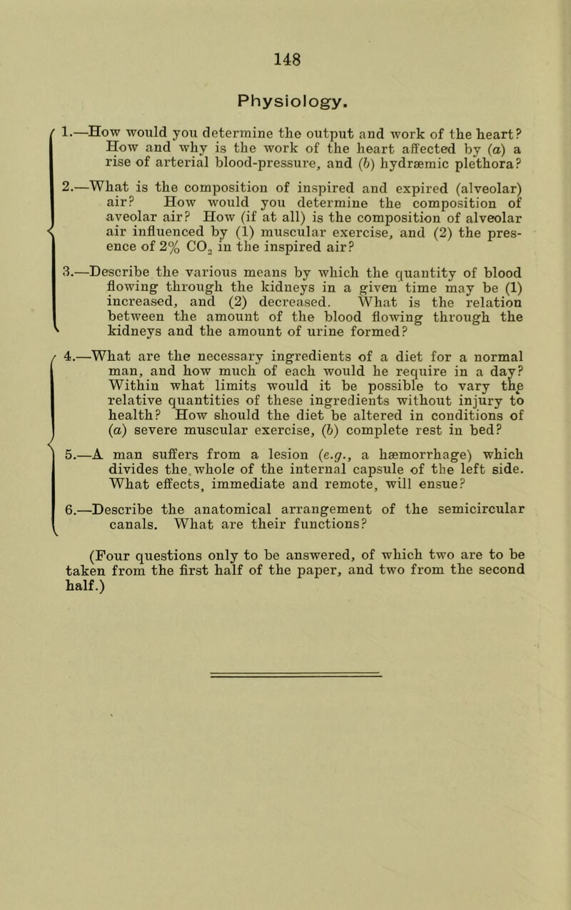 Physiology. 1-—How would you determine the output and work of the heart? How and why is the work of the heart affected by (a) a rise of arterial blood-pressure, and (b) hydrsemic plethora? 2. —What is the composition of inspired and expired (alveolar) air? How would you determine the composition of ■aveolar air? How (if at all) is the composition of alveolar air influenced by (1) muscular exercise, and (2) the pres- ence of 2% COj in the inspired air? 3. —Describe the various means by which the quantity of blood flowing through the kidneys in a given time may be (1) increased, and (2) decreased. What is the relation between the amount of the blood flowing through the kidneys and the amount of urine formed? 4. —What are the necessary ingredients of a diet for a normal man, and how much of each would he require in a day? Within what limits would it be possible to vary thp relative quantities of these ingredients without injury to health? How should the diet be altered in conditions of (a) severe muscular exercise, (6) complete rest in bed? 5. —A man suffers from a lesion (e.g., a haemorrhage) which divides the whole of the internal capsule of the left side. What effects, immediate and remote, will ensue? 6. —Describe the anatomical arrangement of the semicircular canals. What are their functions? (Pour questions only to be answered, of which two are to be taken from the first half of the paper, and two from the second half.)