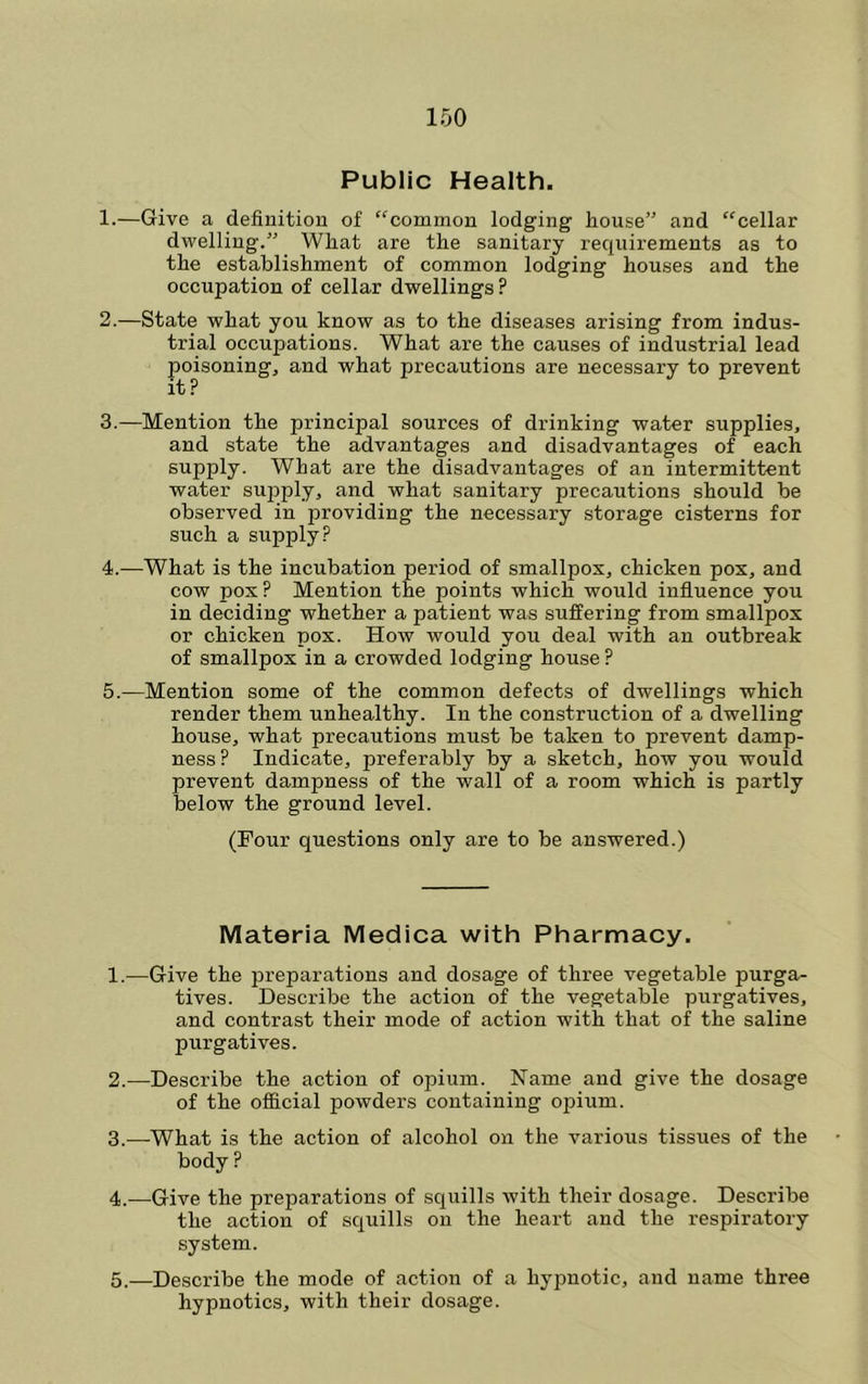 Public Health. 1. —Give a definition of “common lodging house” and “cellar dwelling.” What are the sanitary requirements as to the establishment of common lodging houses and the occupation of cellar dwellings ? 2. —State what you know as to the diseases arising from indus- trial occupations. What are the causes of industrial lead poisoning, and what precautions are necessary to prevent it? 3. —Mention the principal sources of drinking water supplies, and state the advantages and disadvantages of each supply. What are the disadvantages of an intermittent water sujyply, and what sanitary precautions should be observed in providing the necessary storage cisterns for such a supply? 4. —What is the incubation period of smallpox, chicken pox, and cow pox? Mention the points which would influence you in deciding whether a patient was suffering from smallpox or chicken pox. How would you deal with an outbreak of smallpox in a crowded lodging house ? 5. —Mention some of the common defects of dwellings which render them unhealthy. In the construction of a dwelling house, what precautions must be taken to prevent damp- ness? Indicate, preferably by a sketch, how you would prevent dampness of the wall of a room which is partly below the ground level. (Four questions only are to be answered.) Materia Medica with Pharmacy. 1. —Give the preparations and dosage of three vegetable purga- tives. Describe the action of the vegetable purgatives, and contrast their mode of action with that of the saline purgatives. 2. —Describe the action of opium. Name and give the dosage of the official powders containing opium. 3. —What is the action of alcohol on the various tissues of the body ? 4. —Give the preparations of squills with their dosage. Describe the action of squills on the heart and the respiratory system. 5..—Describe the mode of action of a hypnotic, and name three hypnotics, with their dosage.