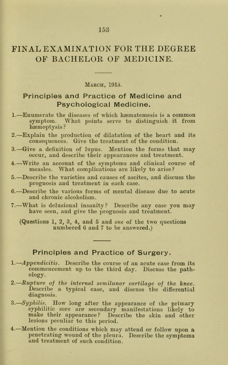 FINAL EXAMINATION FOR THE DEGREE OF BACHELOR OF MEDICINE. March, 191d. Principles and Practice of Medicine and Psychological Medicine. 1. —Enumerate the diseases of which hsematemesis is a common symptom. What points serve to distinguish it from haemoptysis ? 2. —Explain the production of dilatation of the heart and its consequences. Give the treatment of the condition. 3. —Give a definition of lupus. Mention the forms that may occur, and describe their appearances and treatment. 4. —Write an account of the symptoms and clinical course of measles. What complications are likely to arise? 5. —Describe the varieties and causes of ascites, and discuss the prognosis and treatment in each case. 6. —Describe the various forms of mental disease due to acute and chronic alcoholism. 7. —What is delusional insanity? Describe any case you may have seen, and give the prognosis and treatment. (Questions 1, 2, 3, 4, and 5 and one of the two questions numbered 6 and 7 to be answered.) Principles and Practice of Surgery. 1. —Appendicitis. Describe the course of an acute case from its commencement up to the third day. Discuss the path- ology. 2. —Rupture of the internal semilunar cartilage of the knee. Describe a typical case, and discuss the differential diagnosis. 3. —Syphilis. How long after the appearance of the primary syphilitic sore are secondary manifestations likely to make their appearance ? Describe the skin and other lesions peculiar to this period. 4. —Mention the conditions which may attend or follow upon a penetrating wound of the pleura. Describe the symptoms and treatment of such condition.