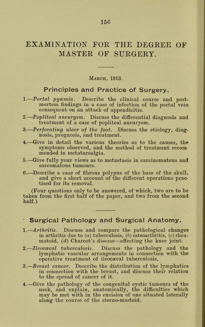 EXAMINATION FOR THE DEGREE OF MASTER OF SURGERY. March, 1913. Principles and Practice of Surgery. 1. —Portal pyaemia. Describe the clinical course and post- mortem finding’s in a case of infection of the portal vein consequent on an attack of appendicitis. 2. —Popliteal aneurysm. Discuss the differential diagnosis and treatment of a case of popliteal aneurysm. 3. —Perforating ulcer of the foot. Discuss the etiology, diag- nosis, prognosis, and treatment. 4. —Give in detail the various theories as to the causes, the symptoms observed, and the method of treatment recom mended in metatarsalgia. 5. —Give fully your views as to metastasis in carcinomatous and sarcoma’bous tumours. 6. —Describe a case of fibrous polypus of the base of the skull, and give a short account of the different operations prac- tised for its removal. (Four questions only to be answered, of which, two are to be taken from the first half of the paper, and two from the second half.) ’ Surgical Pathology and Surgical Anatomy. 1. —Arthritis. Discuss and compare the pathological changes in arthritis due to (a) tuberculosis, {b) osteoartlxritis, (c) rheu- matoid, (d) Charcot’s disease—affecting the knee joint. 2. -—Ileoccecal tuberculosis. Discuss the pathology and the lymphatic vascular arrangements in connection with the operative treatment of ileocsecal tuberculosis. 3. —Breast cancer. Describe the distribution of the lymphatics in connection with the breast, and discuss their relation to the spread of cancer of it. 4. —Give the pathology of the congenital cystic tumours of the neck, and explain, anatomically, the difiiculties which may be met with in the excision of one situated laterally along the course of the sterno-mastoid.