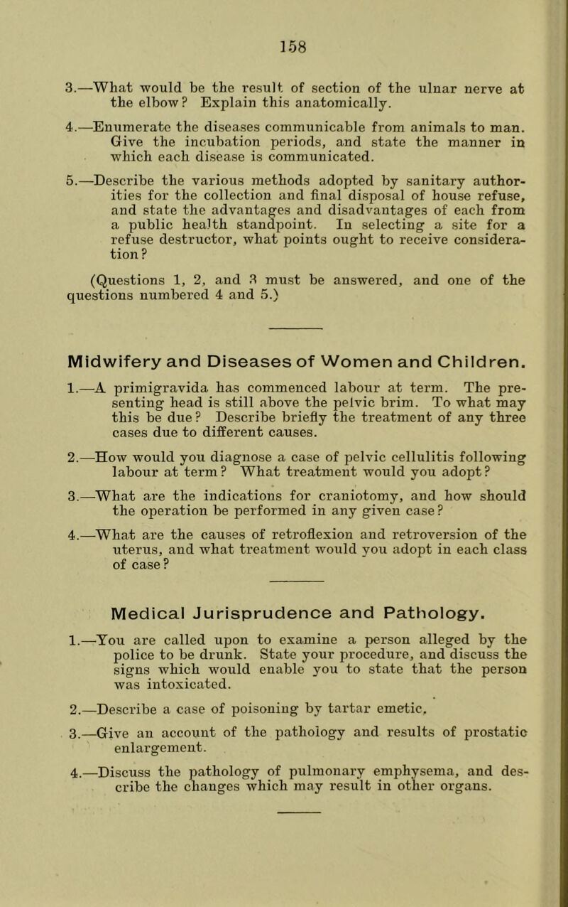 3. —What would be the result of section of the ulnar nerve at the elbow? Explain this anatomically. 4. —Enumerate the diseases communicable from animals to man. Give the incubation periods, and state the manner in which each disease is communicated. 5. —Describe the various methods adopted by sanitary author- ities for the collection and final disposal of house refuse, and state the advantages and disadvantages of each from a public health standpoint. In selecting a site for a refuse destructor, what points ought to receive considera- tion ? (Questions 1, 2, and .3 must be answered, and one of the questions numbered 4 and 5.) Midwifery and Diseases of Women and Children. 1. —A primigravida has commenced labour at term. The pre- senting head is still above the pelvic brim. To what may this be due ? Describe briefly the treatment of any three cases due to different causes. 2. —How would you diagnose a case of pelvic cellulitis following labour at term? What treatment would you adopt? 3. —^What are the indications for craniotomy, and how should the operation be performed in any given case ? 4. —-What are the causes of retroflexion and retroversion of the uterus, and what treatment would you adopt in each class of case? Medical Jurisprudence and Pathology. 1. —-You are called upon to examine a person alleged by the police to be drunk. State your procedure, and discuss the signs which would enable you to state that the person was intoxicated. 2. —Describe a case of poisoning by tartar emetic, 3. —Give an account of the pathology and results of prostatic enlargement. 4. —Discuss the pathology of pulmonary emphysema, and des- cribe the changes which may result in other organs.