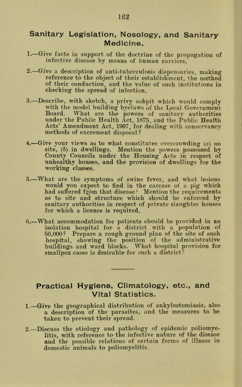 1G2 Sanitary Legislation, Nosology, and Sanitary Medicine. !•—Give facts in support of the doctrine of the propagation of infective disease by means of human carriers. 2. —Give a descrijjtion of anti-tuberculosis dispensaries, making reference to the object of their establishment, the method of their conduction, and the value of such institutions in checking the spread of infection. 3. —Describe, with sketch, a privy ashpit which would comply with the model building byelaws of the Local Government Board. What are the powers of sanitary authorities under the Public Health .4ct, 1875, and the Public Health Acts’ Amendment Act, 1907, for dealing with conservancy methods of excrement disposal ? 4. —Give your views as to what constitutes overcrowding (a) on site, (b) in dwellings. Mention the powers possessed by County Councils under the Housing Acts in respect of unhealthy houses, and the provision of dwellings for the working classes. 5. —What are the symptoms of swine fever, and what lesions would you expect to find in the carcase of a pig which had suffered f;^6m that disease? Mention the requirements as to site and structure which should be enforced by sanitary authorities in respect of private slaughter- houses for which a licence is required. 6. —What accommodation for patients should be provided in an isolation hospital for a district with a population of 50,000? Prepare a rough ground plan of the site of such hospital, showing the position of the administrative buildings and ward blocks. What hospital provision for smallpox cases is desirable for such a district? Practical Hygiene, Climatology, etc., and Vital Statistics. 1. —Give the geographical distribution of ankylostomiasis, also a description of the parasites, and the measures to be taken to prevent their spread. 2. —Discuss the etiology and pathology of epidemic poliomye- litis, with reference to the infective nature of the disease and the possible relations of certain forms of illness in domestic animals to poliomyelitis.