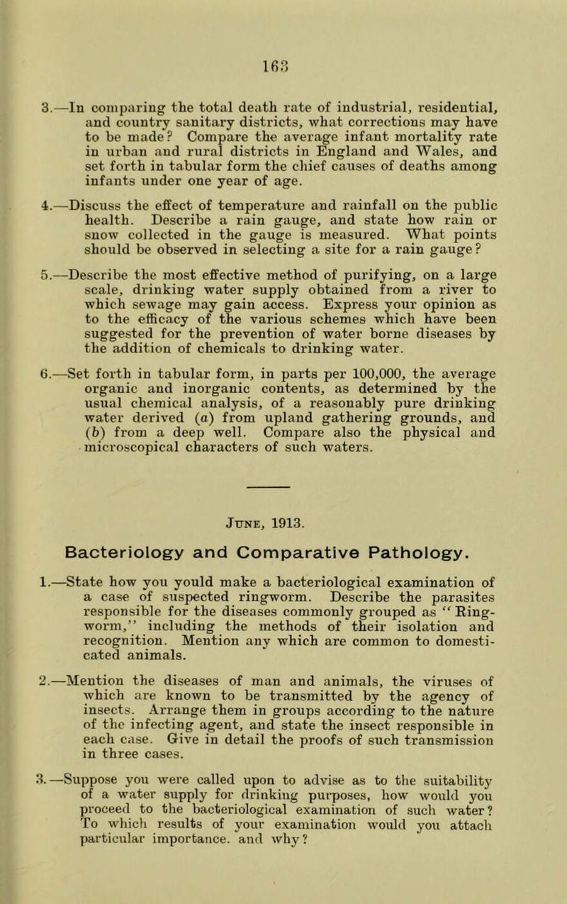 3. —In comparing the total death rate of industrial, residential, and country sanitary districts, what corrections may have to be made ? Compare the average infant mortality rate in urban and rural districts in England and Wales, and set forth in tabular form the chief causes of deaths among infants under one year of age. 4. —Discuss the effect of temperature and rainfall on the public health. Describe a rain gauge, and state how rain or snow collected in the gauge is measured. What points should be observed in selecting a site for a rain gauge ? 5. —Describe the most effective method of purifying, on a large scale, drinking water supply obtained from a river to which sewage may gain access. Express your opinion as to the efficacy of the various schemes which have been suggested for the prevention of water borne diseases by the addition of chemicals to drinking water. 6. —Set forth in tabular form, in parts per 100,000, the average organic and inorganic contents, as determined by the usual chemical analysis, of a reasonably pure drinking water derived (a) from upland gathering grounds, and (b) from a deep well. Compare also the physical and microscopical characters of such waters. June, 1913. Bacteriology and Comparative Pathology. 1. —State how you yould make a bacteriological examination of a case of suspected ringworm. Describe the parasites responsible for the diseases commonly grouped as “ Ring- worm,” including the methods of their isolation and recognition. Mention any which are common to domesti- cated animals. 2. —Mention the diseases of man and animals, the viruses of which are known to be transmitted by the agency of insects. Arrange them in groups according to the nature of the infecting agent, and state the insect responsible in each case. Give in detail the proofs of such transmission in three ca.ses. 3. —Suppose you were called upon to advise as to the suitability of a water supply for drinking purposes, how would you proceed to the bacteriological examination of such water? To which results of your examination would you attach particular importance, and why?
