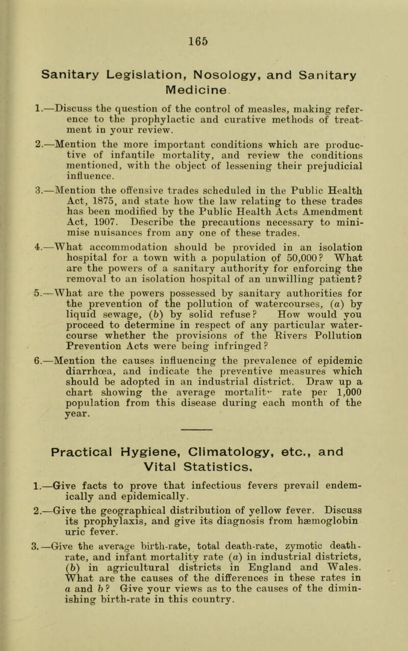 Sanitary Legislation, Nosology, and Sanitary Medicine 1. —Discuss tbe question of the control of measles, making refer- ence to the prophylactic and curative methods of treat- ment in your review. 2. —Mention the more important conditions which are produc- tive of infantile mortality, and review the conditions mentioned, with the object of lessening their prejudicial influence. 3. —Mention the offensive trades scheduled in the Public Health Act, 1875, and state how the law relating to these trades has been modified by the Public Health Acts Amendment Act, 1907. Describe the precautions necessary to mini- mise nuisances from any one of these trades. 4. —What accommodation should be provided in an isolation hospital for a town with a population of 50,000? What are the powers of a sanitary authority for enforcing the removal to an isolation hospital of an unwilling patient? 5. —What are the powers possessed by sanitary authorities for the prevention of the pollution of watercourses, (a) by liquid sewage, (6) by solid refuse ? How would you proceed to determine in respect of any particular water- course whether the provisions of the Rivers Pollution Prevention Acts were being infringed? 6. —Mention the causes influencing the prevalence of epidemic diarrhoea, and indicate the preventive measures which should be adopted in an industrial district. Draw up a chart showing the average mortalit-^ rate per 1,000 population from this disease during each month of the year. Practical Hygiene, Climatology, etc., and Vital Statistics. 1. —Give facts to prove that infectious fevers prevail endem- ically and epidemically. 2. —Give the geographical distribution of yellow fever. Discuss its prophylaxis, and give its diagnosis from haemoglobin uric fever. 3. —Give the average birth-rate, total death-rate, zymotic death- rate, and infant mortality rate (a) in industrial districts, (b) in agricultural districts in England and Wales. What are the causes of the differences in these rates in a and b ? Give your views as to the causes of the dimin- ishing birth-rate in this country.