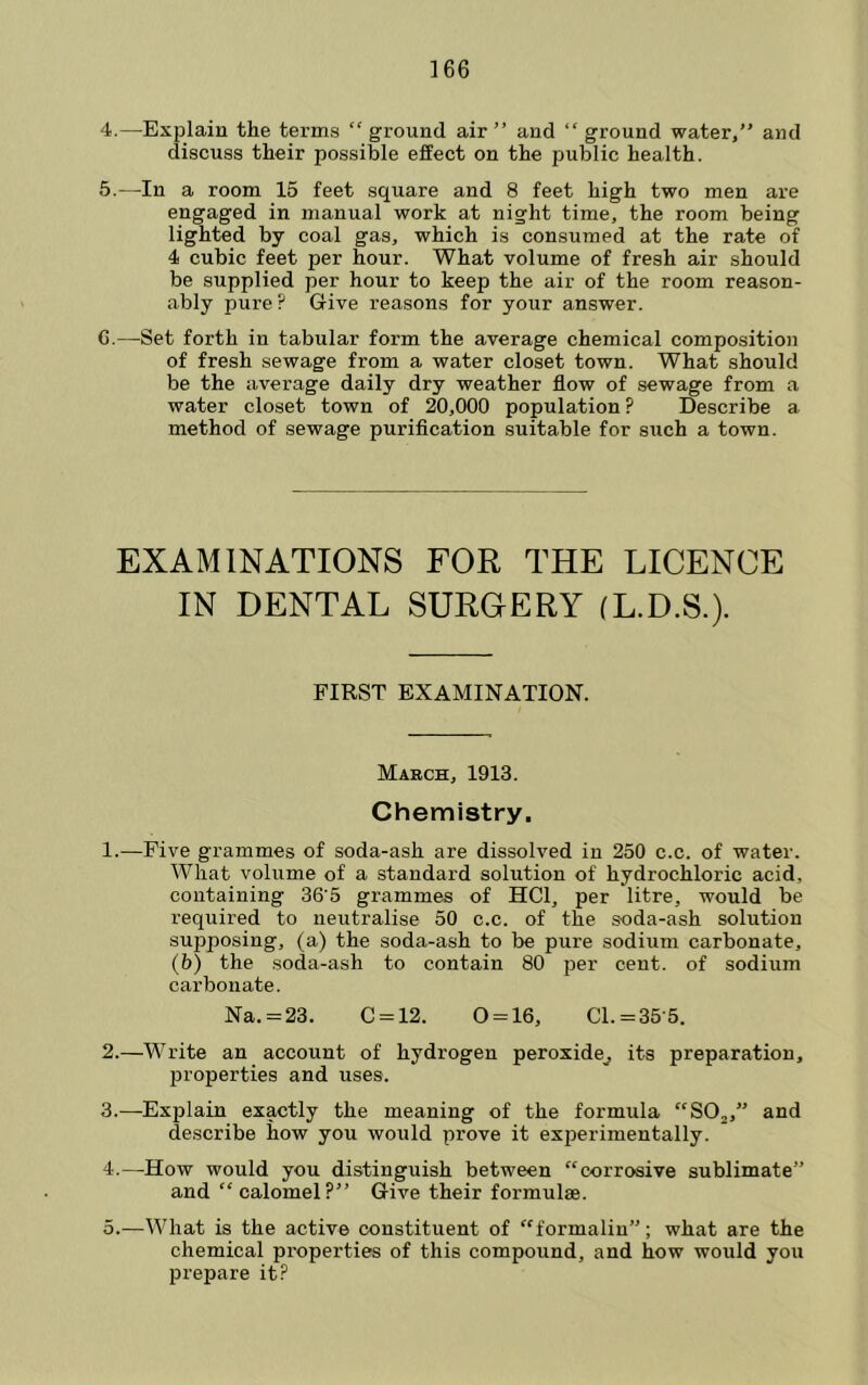 4. —-Explain the terms “ ground air ” and “ ground water,” and discuss their possible effect on the public health. 5. —In a room 15 feet square and 8 feet high two men are engaged in manual work at night time, the room being lighted by coal gas, which is consumed at the rate of 4 cubic feet per hour. What volume of fresh air should be supplied per hour to keep the air of the room reason- ably pure? Give reasons for your answer. 6. —Set forth in tabular form the average chemical composition of fresh sewage from a water closet town. What should be the average daily dry weather flow of sewage from a water closet town of 20,000 population? Describe a method of sewage purification suitable for such a town. EXAMINATIONS FOR THE LICENCE IN DENTAL SURGERY (L.D.S.). FIRST EXAMINATION. March, 1913. Chemistry. 1. —Five grammes of soda-ash are dissolved in 250 c.c. of water. What volume of a standard solution of hydrochloric acid, containing 36'5 grammes of HCl, per litre, would be required to neutralise 50 c.c. of the soda-ash solution supposing, (a) the soda-ash to be pure sodium carbonate, (b) the soda-ash to contain 80 per cent, of sodium carbonate. Na. = 23. C = 12. 0 = 16, Cl. =35-5. 2. —Write an account of hydrogen peroxide^ its preparation, properties and uses. 3. —Explain exactly the meaning of the formula “SOj,” and describe how you would prove it experimentally. 4. —^How would you distinguish between “corrosive sublimate” and “calomel?” Give their formulae. 5. —What is the active constituent of “formalin”: what are the chemical properties of this compound, and how would you prepare it?