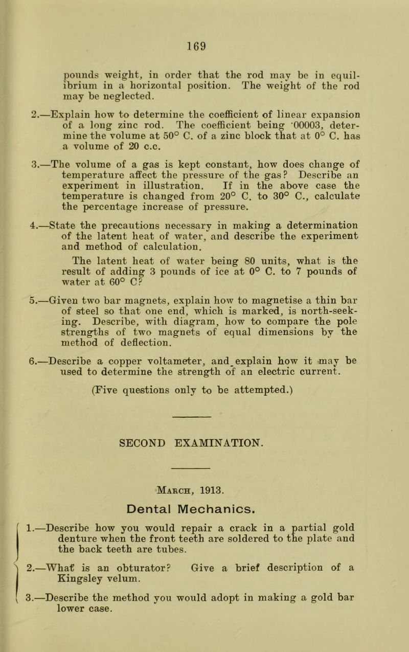 pounds weight, in order that the rod may be in equil- ibrium in a horizontal position. The weight of the rod may be neglected. 2. —Explain how to determine the coefficient of linear expansion of a long zinc rod. The coefficient being 00003, deter- mine the volume at 50° C. of a zinc block that at 0° C. has a volume of 20 c.c. 3. —The volume of a gas is kept constant, how does change of temperature affect the pressure of the gas ? Describe an experiment in illustration. If in the above case the temperature is changed from 20° C. to 30° C., calculate the percentage increase of pressure. 4. —State the precautions necessary in making a determination of the latent heat of water, and describe the experiment and method of calculation. The latent heat of water being 80 units, what is the result of adding 3 pounds of ice at 0° C. to 7 pounds of water at 60° C? 5. —Given two bar magnets, explain how to magnetise a thin bar of steel so that one end, which is marked, is north-seek- ing. Describe, with diagram, how to compare the pole strengths of two magnets of equal dimensions by the method of deflection. 6. —Describe a copper voltameter, and_ explain how it may be used to determine the strength of an electric current. (Five questions only to be attempted.) SECOND EXAMINATION. March, 1913. Dental Mechanics. i' 1.—Describe how you would repair a crack in a partial gold denture when the front teeth are soldered to the plate and the back teeth are tubes. 12.—What' is an obturator? Give a brief description of a Kingsley velum. V 3.—Describe the method you would adopt in making a gold bar lower case.