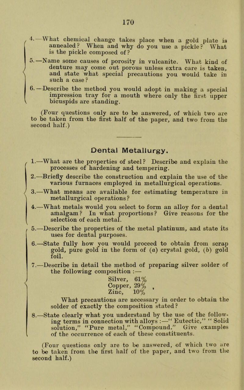 , —What chemical change takes place when a gold plate is annealed? When and why do you use a pickle? What is the pickle composed of ? 5. —Name some causes of porosity in vulcanite. What kind of ^ denture may come out porous unless extra care is taken, \ and state what special precautions you would take in such a case ? 6. —Descx’ibe the method you would adopt in making a special impression tray for a mouth where only the first upper V bicuspids are standing. (Four questions only are to be answered, of which two are to be taken from the first half of the paper, and two from the second half.) Dental Metallurgy. - 1.—What are the properties of steel? Describe and explain the processes of hardening and tempering. 2.—Briefly describe the construction and explain the use of the various furnaces employed in metallurgical operations. / 3.—What means are available for estimating temperature in metallurgical operations? 4. —What metals would you select to form an alloy for a dental amalgam? In what proportions? Give reasons for the selection of each metal. 5. —Describe the properties of the metal platinum, and state its uses for dental purposes. 6. —State fully how you would proceed to obtain from scrap gold, pure gold in the form of (a) crystal gold, [V) gold foil. 7. —Describe in detail the method of preparing silver solder of the following composition : — Silver, 61% \ Copper, 29% , Zinc, 10% What precautions are necessary in order to obtain the solder of exactly the composition stated ? 8. —State clearly what you understand by the use of the follow- ing terms in connection with alloys :—“ Eutectic,” “ Solid solution,” “Pure metal,” “Compound.” Give examples , of the occurrence of each of these constituents. (Four questions only are to be answered, of which two are to be taken from the first half of the paper, and two from tlie second half.)