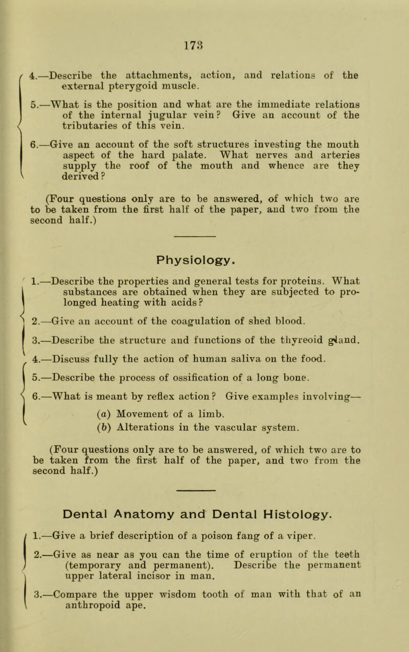 / 4.—Describe the attachments, action, and relations of the external pterygoid muscle. 5. —What is the position and what are the immediate relations of the internal jugular vein? Give an account of the / tributaries of this vein. 6. —Give an account of the soft structures investing the mouth aspect of the hard palate. What nerves and arteries supply the roof of the mouth and whence are they V deriv^ ? (Four questions only are to be answered, of which two are to be taken from the first half of the paper, and two from the second half.) Physiology. ' 1.—-Describe the properties and general tests for proteins. What ! substances are obtained when they are subjected to pro- longed heating with acids? 2.—Give an account of the coagulation of shed blood. I 3.—Describe the structure and functions of the thyreoid gland. 4.—Discuss fully the action of human saliva on the food. I 5.—Describe the process of ossification of a long bone. S 6.—What is meant by reflex action? Give examples involving-— I (a) Movement of a limb. (b) Alterations in the vascular system. (Four questions only are to be answered, of which two are to be taken from the first half of the paper, and two from the second half.) Dental Anatomy and Dental Histology. 1. —Give a brief description of a poison fang of a viper. 2. —Give as near as you can the time of eruption of the teeth (temporary and permanent). Describe the permanent upper lateral incisor in man. 3. —Compare the upper wisdom tooth of man with that of uu anthropoid ape.