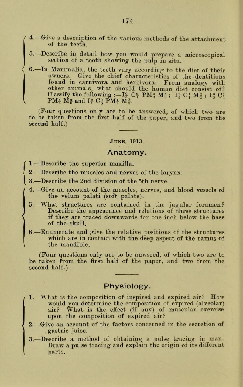 J74 ' 4.—Give a description of the various methods of the attachment of the teeth. 5.—Describe in detail how you would prepare a microscopical section of a tooth showing the pulp in situ. < 6.—In Mammalia, the teeth vary according to the diet of their owners. Give the chief characteristics of the dentitions found in carnivora and herbivora. From analogy with other animals, what should the human diet consist of? Classify the following PM'I M4 ; I| Cl Ms-; K Ct PMl Mf and Cg PMf M§. i - ■ (Four questions only are to be answered, of which two are to be taken from the first half of the paper, and two from the second half.) June, 1913. Anatomy. (1.—Describe the superior maxilla. 2.—Describe the muscles and nerves of the larynx. 3.—Describe the 2nd division of the 5th nerve. / 4.—Give an account of the muscles, nerves, and blood vessels of the velum palati (soft palate). 5.—What structures are contained in the jugular foramen ? Describe the appearance and relations of these structures \ if they are traced downwards for one inch below the base of the skull. 6.—Enumerate and give the relative positions of the structures which are in contact with the deep aspect of the ramus of \ the mandible. (Four questions only are to be anwsred, of which two are to be taken from the first half of the paper, and two from the second half.) Physiology. 1.—What is the composition of inspired and expired air? How would you determine the composition of expired (alveolar) air? What is the effect (if any) of muscular exercise upon the composition of expired air? ( 2.—Give an account of the factors concerned in the secretion of gastric juice. 3.—Describe a method of obtaining a pulse tracing in man. Draw a pulse tracing and explain the origin of its different