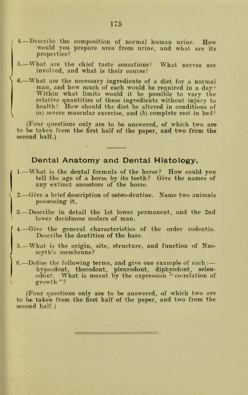 4. —Describe the composition of normal human urine. How would you prepare urea from urine, and wJiat are its properties? 5. —What are tlie chief taste sensations? What nerves are involved, and what is their course? 6. —What are the necessary ingredients of a diet for a normal man, and how much of each would be required in a day? Within what limits would it be possible to vary tlie relative quantities of tliese ingredients without injury to health? How should the diet be altered in conditions of (fl) severe muscular exercise, and (6) complete rest in bed? (Four questions only are to be answered, of which two are to be taken from the first half of the paper, and two from the second half.) Dental Anatomy and Dental Histology. 1. —What is the dental formula of the horse? How could you tell the age of a horse by its teeth ? Give the names of any extinct ancestors of the horse. 2. —Give a brief description of osteo-dentine. Name two animals possessing it. 3. —Describe in detail the 1st lower permanent, and the 2nd lower deciduous molars of man. 4. —Give the general characteristics of the order rodentia. Describe the dentition of the hare. 5. —What is the origin, site, structure, and function of Nas- myth’s membrane? 6. —Define the following terms, and give one example of each : — hypsodont, thecodont, pleurodont, diphyodont, selen- odont. What is meant by the expression “ co-relation of growth ” ? (Four questions only are to be answered, of which two are to be taken from the first half of the paper, and two from the