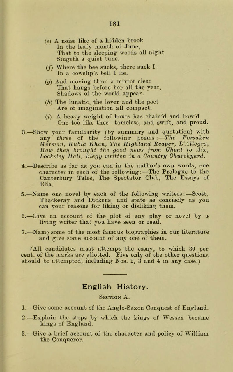 (e) A noise like of a hidden brook In the leafy month of June, That to the sleeping woods all night Siugeth a rxuiet tune. (/) Where the bee sucks, there suck I ; lu a cowslip’s bell I lie. (y) And moving thro’ a mirror clear Tliat hangs before her all the year. Shadows of the world appear. (h) The lunatic, the lover and the poet Are of imagination all compact. (i) A heavy weight of hours has chain’d and bow’d One too like thee—tameless, and swift, and proud. 3. —Show your familiarity (by summary and quotation) with any three of the following poems :—The Forsaken Merman, Kubla Khan, The Highland Reaper, L’Allegro, How they brought the good news from Ghent to Aix, Locksley Hall, Elegy written in a Country Churchyard. 4. —Describe as far as you can in the author’s own. words, one charactei in each of the following;—The Prologue to the Canterbury Tales, The Spectator Club, The Essays of Elia. 5. —Name one novel by each of the following writers:—Scott, Thackeray and Dickens, and state as concisely as you can your reasons for liking or disliking them. 6. —Give an account of the plot of any play or novel by a living writer that you have seen or read. 7. —Name some of the most famous biographies in our literature and give some account of any one of them. (All candidates must attempt the essay, to which 30 per cent, of the marks are allotted. Five only of the other questions should be attempted, including Nos. 2, 3 and 4 in any case.) English History. Section A. 1. —Give some account of the Anglo-Saxon Conquest of England. 2. —Explain the steps by which the kings of Wessex became kings of England. 3. -—Give a brief account of the character and policy of William the Conqueror.