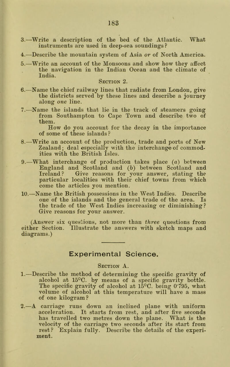 3. —^Write a description of the bed of the Atlantic. What instruments are used in deep-sea soundings ? 4. —Describe the mountain system of Asia or of North America. 5. —Write an account of the Monsoons and show how they affect the navigation in the Indian Ocean and the climate of India. Section 2. 6. —Name the chief railway lines that radiate from London, give the districts served by these lines and describe a journey along one line. 7. —Name the islands that lie in the track of steamers going from Southampton to Cape Town and describe two of them. How do you account for the decay in the importance of some of these islands ? 8. —Write an account of the production, trade and ports of New Zealand; deal especially with the interchange of commod- ities with the British Isles. 9. —What interchange of production takes place (a) between England and Scotland and (b) between Scotland and Ireland ? Give reasons for your answer, stating the particular localities with their chief towns from which come the articles you mention. 10. —Name the British possessions in the West Indies. Describe one of the islands and the general trade of the area. Is the trade of the West Indies increasing or diminishing? Give reasons for your answer. (Answer sis questions, not more than three questions from either Section. Illustrate the answers with sketch maps and diagrams.) Experimental Science. Section A. 1. —Describe the method of determining the specific gravity of alcohol at 15°C. by means of a specific gravity bottle. The specific gravity of alcohol at 15°C. being O'795, what volume of alcohol at this temperature will have a mass of one kilogram? 2. —A carriage runs down an inclined plane with uniform acceleration. It .starts from rest, and after five seconds has travelled two metres down the plane. What is the velocity of the carriage two seconds after its start from rest? Explain fully. Describe the details of the experi- ment.