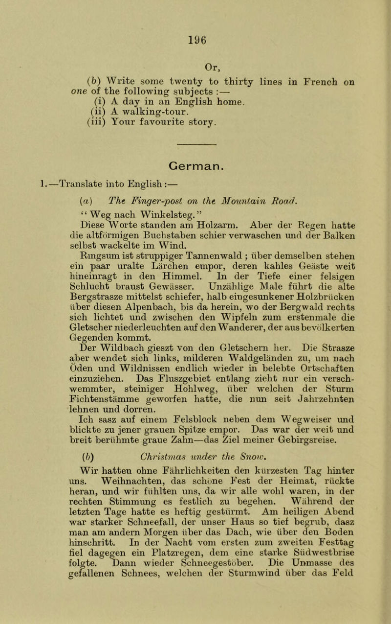 Or, (b) Write some twenty to thirty lines in French on one of the following subjects : — (i) A day in an English home. (li) A walking-tour. (iii) Your favourite story. German. 1.—Translate into English ;— (a) The Finger-post on the Mountain Road. “ Weg nach Wmkelsteg. ” Diese Worte standen am Holzarm. Aber der Regen hatte die altfdrmigen Bucbstaben schier verwaschen mid der Balken selbst wackelte im Wind. Ringsum ist struppiger Tannenwald ; iiber demselben stehen ein paar uralte Larchen empor, deren kahles Geiiste weit hineinragt in den Himmel. In der Tiefe einer felsigen Schlucht braust Gewasser. Unzahlige Male fiihrt die alte Bergstrasze mittelst schiefer, halb eingesunkener Holzbriicken iiber diesen Alpenbach, bis da herein, wo der Bergwald rechts sich lichtet und zwischen den Wipfeln zum erstenmale die Gletscher niederleuchten auf den Wanderer, der ausbevillkerten Gegenden kommt. Der Wildbach gieszt von den Gletschem her. Die Strasze aber wendet sich links, milderen Waldgeliinden zu, um nach Oden und Wildnissen endlich wieder m belebte Ortschaften einzuziehen. Das Fluszgebiet entlang zieht nur ein versch- wemmter, steiniger Hohlweg, iiber welchen der Sturm Fichtenstamme geworfen hatte, die nun seit Jahrzehnten lehnen und dorren. Ich sasz auf einein Felsblock neben dem Wegweiser und blickte zu jener grauen Spitze empor. Das war der weit und breit beriihmte graue Zahn—das Ziel meiner Gebii’gsreise. (/;) Christmas under the Snoiv. Wir hatten ohne Fahrlichkeiten den klirzesten Tag hinter uns. Weihnachten, das schune Fest der Heimat, riickte heran, und wir fiihlten uns, da wii’ alle w'ohl waren, in der rechten Stimmung es festlich zu begehen. Wiihrend der letzten Tage hatte es heftig gesttirmt. Am heiUgen Abend war starker Schneefall, der unser Haus so tief begriib, dasz man am andern Morgen iiber das Dach, wie iiber den Boden hinschiitt. In der Nacht vom ersten zum zweiten Festtag fiel dagegen ein Platzregen, dem eine starke Siidwestbrise folgte. Dann wieder Schneegestiiber. Die Unmasse des gefallenen Schnees, welchen der Sturmwind iiber das Feld