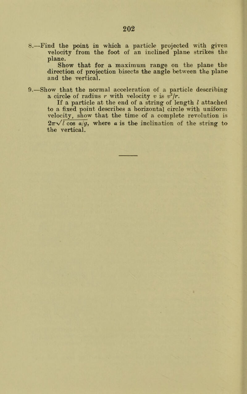 8. —Find the point in which a particle projected with given velocity from the foot of an inclined plane strikes the plane. Show that for a maximum range on the plane the direction of projection bisects the angle between the plane and the vertical. 9. —Show that the normal acceleration of a particle describing a circle of radius r with velocity v is ir/r. If a particle at the end of a string of length I attached to a fixed point describes a horizontal circle with uniform velocity, show that the time of a complete revolution is 2Tr\/l cos ajg, where a is the inclination of the string to the vertical.