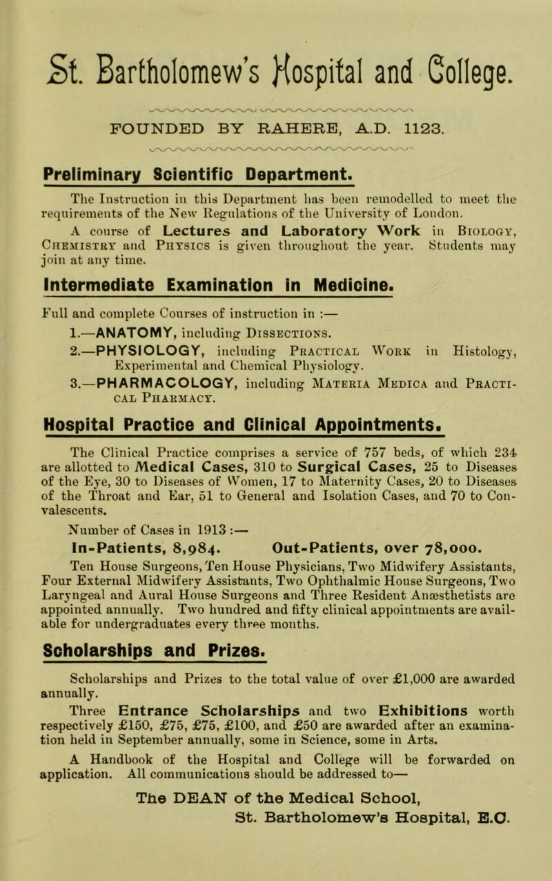 FOUNDED BY RAHERE, A.D. 1123. Preliminary Scientific Department. The Instruction in this Department has been remodelled to meet the requirements of the New Regulations of the University of London. A course of Lectures and Laboratory Work in Biology, CriEiiiSTRY and Physics is given throushout the yeai-. Students may join at any time. Intermediate Examination in Medicine. Full and complete Courses of instruction in :— 1. —ANATOMY, including Dissections. 2. —PHYSIOLOGY, including Practical Work in Histology, Experimental and Chemical Physiology. 3. —PHARMACOLOGY, including Materia Medica and Practi- cal Pharmacy. Hospital Practice and Clinical Appointments. The Clinical Practice comprises a service of 757 beds, of which 234 are allotted to Medical Cases, 310 to Surgical Cases, 25 to Diseases of the Eye, 30 to Diseases of Women, 17 to Maternity Cases, 20 to Diseases of the Throat and Ear, 51 to General and Isolation Cases, and 70 to Con- valescents. Number of Cases in 1913 :— In-Patients, 8,984. Out-Patients, over 78,000. Ten House Surgeons, Ten House Physicians, Two Midwifery Assistants, Four External Midwifery Assistants, Two Ophthalmic House Surgeons, Two Laryngeal and Aural House Surgeons and Three Resident Amesthetists arc appointed annually. Two hundred and fifty clinical appointments are avail- able for undergraduates every three months. Schclarships and Prizes. Scholarships and Prizes to the total value of over £1,000 are awarded annually. Three Entrance Scholarships and two Exhibitions worth respectively £150, £75, £75, £100, and £50 are awarded after an examina- tion held in September annually, some in Science, some in Arts. A Handbook of the Hospital and College will be forwarded on application. All communications should be addressed to— The DEAN of the Medical School, St. Bartholomew’s Hospital, B.O.