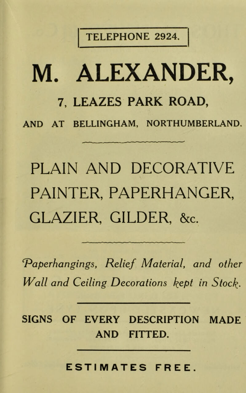 TELEPHONE 2924. M. ALEXANDER, 7, LEAZES PARK ROAD, AND AT BELLINGHAM, NORTHUMBERLAND. PLAIN AND DECORATIVE PAINTER, PAPERHANGER, GLAZIER, GILDER, &c. ^aperhangings, Relief Material, and other Wall and Ceiling Decorations l^ept in Stoc/^. SIGNS OF EVERY DESCRIPTION MADE AND FITTED. ESTIMATES FREE.