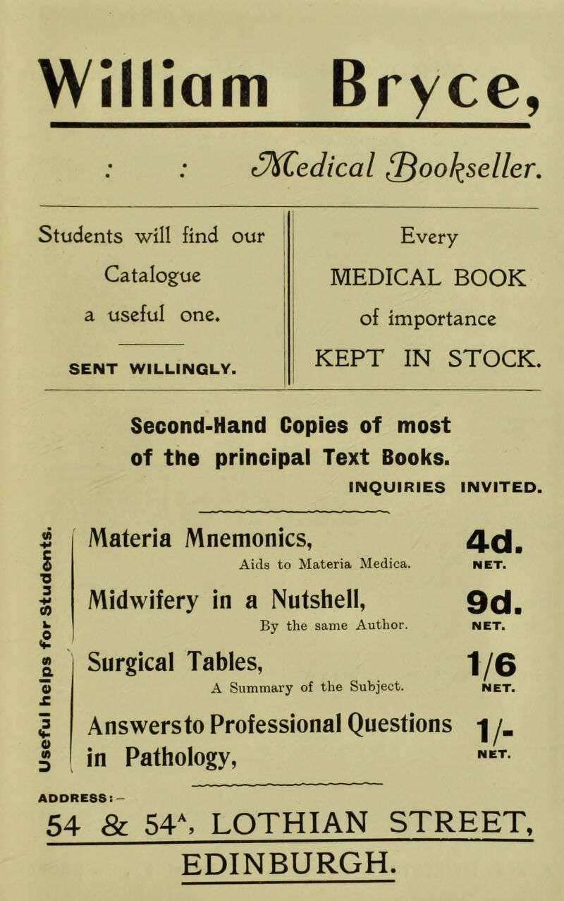 Useful helps for Students. William Bryce, cM^edical ^ool^seller. Students will find our Every Catalogue MEDICAL BOOK a useful one. of importance SENT WILLINGLY. KEPT IN STOCK. Second-Hand Copies of most of the principal Text Books. INQUIRIES INVITED. Materia Mnemonics, 4d. Aids to Materia Medica. NET. Midwifery in a Nutshell, 9d. By the same Author. NET. Surgical Tables, 1/0 A Summary of the Subject. NET. Answersto Professional Questions /_ in Pathology, ADDRESS:- 54 & 54\ LOTHIAN STREET. EDINBURGH.