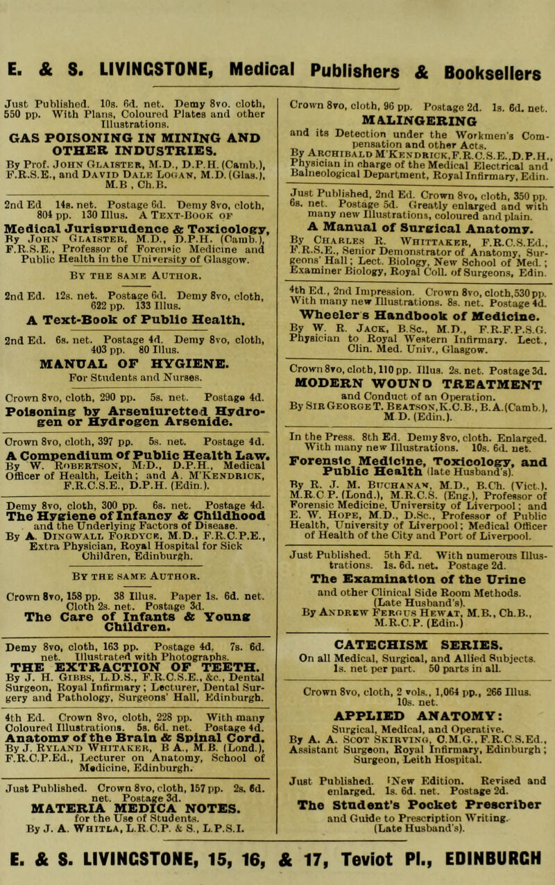 Ea & Sa LIVINGSTONE) MGdical PublishGrs & Booksellers Just Published. 10s. 6d. net. Demy 8vo. cloth, 550 pp. With Plans, Coloured Plates and other Illustrations. GAS POISONING IN MINING AND OTHER INDUSTRIES. By Prof. John Glaister, M.D., D.P.H. (Camb.), F.R.S.E., and David Dale Lo<iAN, M.D. (Glas.), M.B , Ch.B. 2nd Ed lls. net. Postage 6d. Demy 8vo, cloth, 804 pp. 130 Ulus. A Text-Book of Medical Jurisorudence & Toxicoloey, By John Glaistbr, M.D., D.P.H. (Camb.), F.R.S.E., Professor of Poren«ic Medicine and Public Health in the University of Glasgow. By the same Author. 2nd Ed. 12s. net. Postage 6d. Demy 8to, cloth, 622 pp. 133 Ulus. A Text-Book of Public Health. 2nd Ed. 6s. net. Postage 4d. Demy 8vo, cloth, 403 pp. 80 Illus. MANUAL OF HYGIENE. For .Students and Nurses. Crown 8vo, cloth, 290 pp. 5s. net. Postage 4d. Polsoningr by Arsenluretted Hydro- sren or Hydrogen Arsenide. Crown 8to, cloth, 397 pp. 5s. net. Postage 4d. A Compendium of Public Health Law. By W. Robertson, M.-D., D.P.H., Medical Officer of Health, Leith; and A. M'Kbndrick, F.R.C.S.E., D.P.H. (Edin.). Demy 8vo, cloth, 300 pp. 6s. net. Postage 4d. The Hygiene of Infancy & Childhood and the Underlying Factors of Disease. By A. Dingwall Fordycr. M.D., F.R.C.P.E., Extra Physician, Royal Hospital for Sick Children, Edinburgh. By the same Author. Crown 8to, 158 pp. 38 Illus. Paper Is. 6d. net. Cloth 2s. net. Postage 3d. The Care of Infants & Young Children. Demy 8vo, cloth, 163 pp. Postage 4d, 7s. 6d. net. Illustrated with Photographs. THE EXTRACTION OF TEETH. By J. H. GIBB.S. L.D.S., P.R.C.S.E., &c.. Dental Surgeon, Royal Infirmary ; Lectiirer, Dental Sur- gery and Pathology, Surgeons’ Hall, Edinburgh. 4th Ed. Crown 8vo, cloth, 228 pp. With many Coloured Illustrations. 5s. 6d. net. Postage 4d. Anatomy of the Brain & Spinal Cord. By J. Ryland Whit.aker, B A., M B. (Lend.), F.R.C.P.Ed., Lecturer on Anatomy, School of Medicine, Edinburgh. Just Published. Crown 8vo, cloth, 157 pp. 2s. 6d. net. Postage 3d. MATERIA MEDICA NOTES. for the Use of Students. By J. A. Whitla, L.R.C.P. & S., L.P.S.I. Crown 8to, cloth, 96 pp. Postage 2d. Is. 6d. net. MALINGERING and its Detection under the Workmen’s Com- pensation and other Acts. By Archibald M’Kendrick.F.R.C.S.E. D P H. Physician in charge of the Medical Electrical and Balneological Department, Royal Infirmary, Edin. Just Published, 2nd Ed. Crown 8vo, cloth, 350 pp. 68. net. Postage 5d. Greatly enlarged and with many new Illustrations, coloured and plain. A Manual of Surgical Anatomy. By Charlb.s R. Whittaker, F.R.C.S.Ed., I'.R.S.E., .Senior Demonstrator of Anatomy, Sur- geons’ Hall; Lect. Biology, New School of Med.; Examiner Biology, Royal Coll, of Surgeons, Edin. 4th Ed., 2nd Impression. Crown 8to, cloth,530pp. With many new Illustrations. 8s. net. Postage 4d. Wheeler s Handbook of Medicine. By W. R. Jack, B.fSc., M.D., F.R.F.P.S.G. Physician to Royal Western Infirmary. Lect., Clin. Med. Univ., Glasgow. Crown 8to, cloth, 110 pp. Illus. 2s.net. Postage 3d. MODERN WOUND TREATMENT and Conduct of an Operation. By SirGeorgeT. Beat.son.K.C.B., B.A.fCamb.), M D. (Edin.). In the Press. 8th Ed. Demy 8to, cloth. Enlarged. With many new Illustrations. 10s. fid. net. Forensic Medicine, Toxicologry, and Public Health (late Husband’s). By R. J. M. Buchanan, M.D., B.Ch. (Viet.). M.R.C P. (Lond.), M.R.C.S. (Eng.), Professor of Forensic Medicine, University of Liverpool; and E. W. Hope, M.D., D.Sc., Professor of Public Health, University of Liverpool; Medical Officer of Health of the City and Port of Liverpool. Just Published. 5th Ed. With numerous Illus- trations. Is. 6d. net. Postage 2d. The Examination of the Urine and other Clinical Side Room Methods. (Late Husband’s). By Andrew Ferou.s Hewat, M.B., Ch.B., M.R.C.P. (Edin.) CATECHISM SERIES. On all Medical, Surgical, and Allied Subjects. Is. net per part. 50 parts in all. Crown 8vo, cloth, 2 vols., 1,064 pp., 266 Illus. 10s. net. APPLIED ANATOMY: Surgical, Medical, and Operative. By A. A. Scot Skirvino, O.M.G., F.R.C..S.Ed.. Assistant Surgeon, Royal Infirmary, Edinburgh; Surgeon, Leith Hospital. Just Published. INew Edition. Revi.sed and enlarged. Is. 6d. net. Postage 2d. The Student’s Pocket Prescriber and Guide to Prescription Writing. (Late Husband’s). E. & S. LIVINGSTONE, 15, 16, & 17, Teviot PI., EDINBURGH