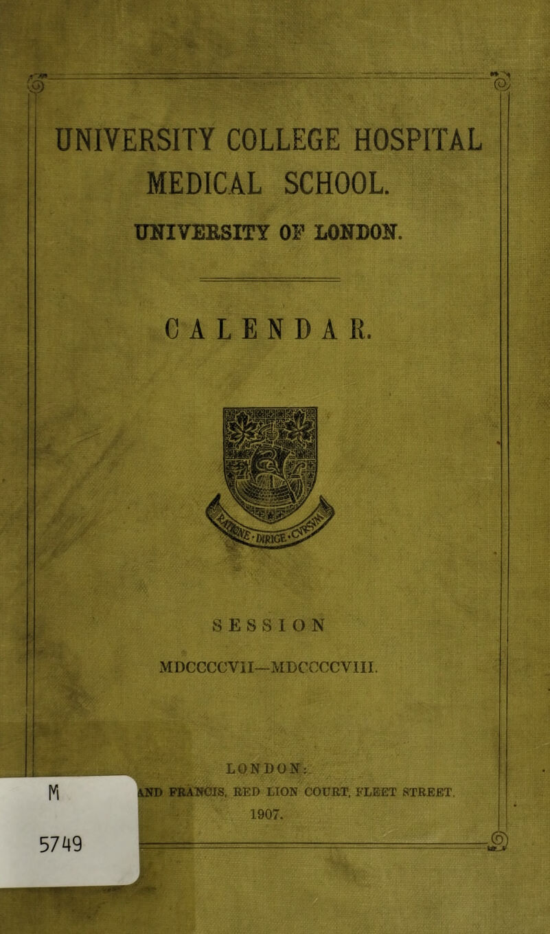 UNIVERSITY COLLEGE HOSPITAL MEDICAL SCHOOL TOIVEESITY OF LONDON. CALENDAR. SESSION xMDCCCCVil—MDCCCCVIII. ri 5749 LONBON: SlND FRAmJIS, EED LION COURT. FLEET STREET. 1907.