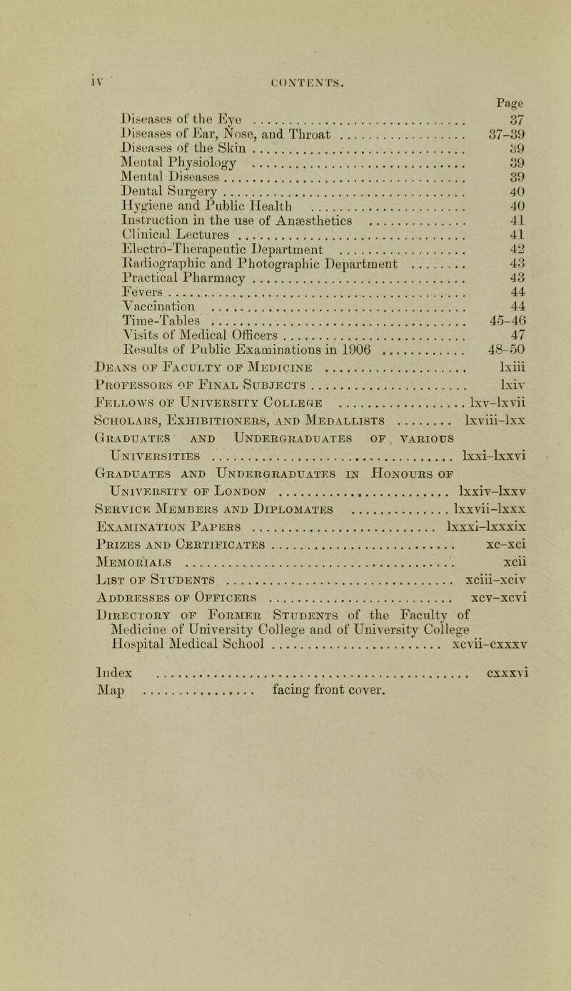 Pae ] )isua8es ol' tlie liyo 37 ] )i.seases of J<kr, Nose, and Throat 37-39 Diseases of the Skin 39 ]\lental Physiolo<>y 39 Mental Diseases 39 Dental Surgery 40 Hygiene and Public Health 40 Instruction in the use of Anaesthetics 41 Clinical Lectures 41 Electi’o-Tlierapeutic Department 42 Radiographic and Photographic Department 43 Practical Pharmacy 43 Fevers 44 Vaccination 44 Time-Tables 45-46 Visits of Medical Officers 47 Results of Public Examinations in 1906 48-50 Deans of Faculty of Medicine Ixiii PuoFESsoiis OF Final Subjects Ixiv Fellows of University College Ixv-lxvii Scholars, Exhibitioners, and Medallists Ixviii-lxx Graduates and Undergraduates of various Universities Ixxi-lxxvi Graduates and Undergraduates in Honours of University of London Ixxiv-lxxv Service Members and Diplomates Ixxvii-lxxx Examination Papers Ixxxi-lxxxix Prizes and Certificates xc-xci Memorials xcii List of Students xciii-xciv Addresses of Officers xcv-xcvi Directory of Former Students of the Faculty of Medicine of University College and of University College Hospital Medical School xcvii-cxxxv Index cxxxvi Map facing front cover.