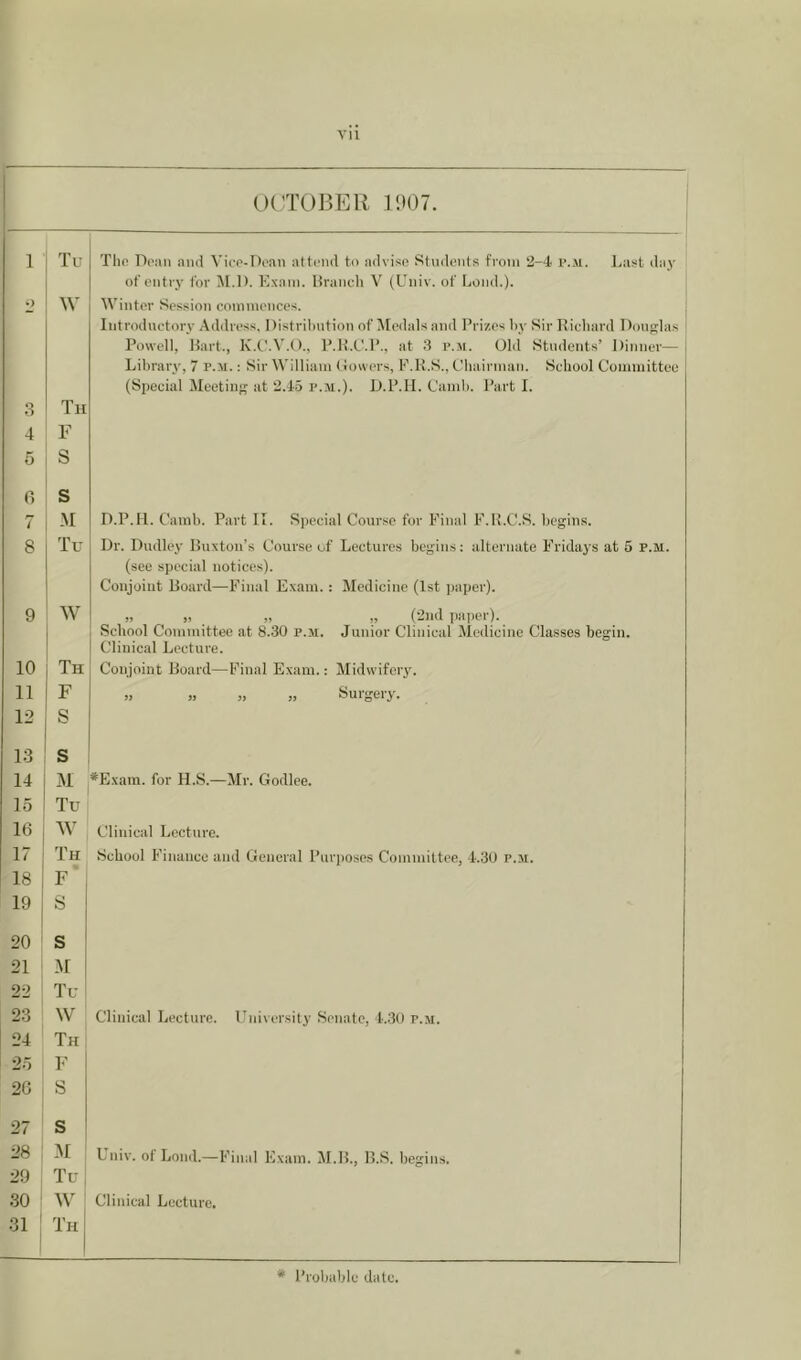 i OCTOBER l')()7. 1 Tu Tlin Doan and Vico-Doan attond to advise Stndonts from 2-4 I’.m. l.ast day of entry for M.D. Exam, liranch V (Univ. of Lonil.). o ^\' IVintor Session commoncos. ; Iiitroduotory Address, Distril)ntion of Medals and Prizes by Sir Richard Dongjlas Powell, Hart., K.t'.V.O., P.R.C'.P., at 3 p.Ji. Old Students’ Dinner— 1 Library, 7 p.m. : Sir William (lowers, E.K.S., ObairmaTi. School Committee (Speeial Meetiiif' at 2.45 p.m.). D.P.II. Camb. I’art I. 3 Tii 4 F 5 s fi s 7 .M D.P.H. Camb. Part II. Speeial Course for Final F.R.C.S. begins. 8 Tu Dr. Dudley Buxton’s Course of Lectures begins: alternate Fridays at 6 p.m. (see special notices). Conjoint Board—Final Exam.: Medicine (1st paper). 9 ' W 1 „ „ „ „ (2nd paper). School Committee at 8.30 p.m. Junior Clinical Medicine Classes begin. Clinical Lecture. 10 1 Th Conjoint Board—Final Exam.: Midwifery. 11 F >, „ » „ Surgery. 12 S 13 s 14 M *E.xam. for H.S.—Mr. Godlee. 15 Tu 16 W Clinical Lecture. 17 Th School Finance and General Purpo.ses Committee, 4.30 p.m. 18 F 19 1 S 20 s 21 M 1 22 Tu i 23 W Clinical Lecture. Eniversity Senate, 4.30 p.m. 24 Th 25 F 26 S 27 s 28 yi Univ. of Loud.—Final Exam. M.B., B.S. begins. 29 Tu| 30 AV Clinical Lecture. 31 ! Th