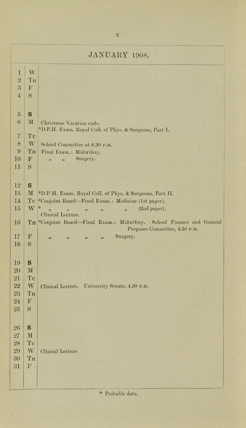 JANUARY lOO.s. 1 I ! *2 Th 1 i> F 4 S 5 s 6 M Christmas Vacation ends. *1).P.1I. Exam. Iloyal Coll, of I’liys. & Surgeons, Part 1. 7 Tu 8 School Committee at 8.30 I'.M. 9 Th Final Exam.; Midwit'eiy. 10 F „ „ Surgery. 11 S 12 s 13 M *I).P.H. Exam. Royal Coll, of Phys. & Surgeon.s, Part 11. 14 Tu *Coiijoiut Board—Final Exam.: Medicine (1st paper). lo w ^ J3 „ ), ,] (2lld pilllKl ). Clinical Lecture. 16 Th *Conjoint Board—Final Exam.; Midwifery. School Finance and General Purposes Committee, 4.30 r.M. 17 F » >. » Surgery. 18 s 19 S 20 M 21 Tu 22 W Clinical Lecture. University Senate, 4.30 p.ii. 23 Th 24 F 25 S 26 s 27 31 28 Tu 29 3V Clinical Lecture 30 Th 31 I j;