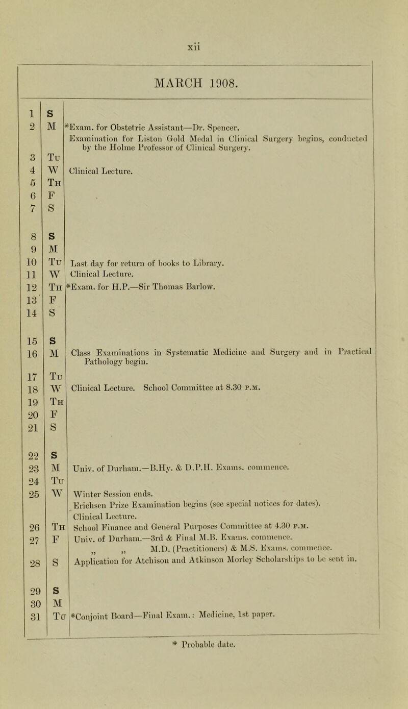 MARCH 1908. 1 S 2 M •Exain. for Ob.stetric Assistant—Dr. Spencer. Examination for Liston Gold Medal in Glinical .Surgery begins, conducte<l by the Holme Professor of Clinical Surgeiy. 3 Tu 4 W Clinical Lecture. 5 Th 6 F 7 S 8 s 9 M 10 Tu Last day for return of books to Library. 11 W Clinical Lecture. 12 Th *Exam. for H.P.—Sir Thomas Barlow. 13 F 14 S 15 s 16 M Class Examinations in Systematic Medicine and Surgeiy and in Practical Pathology begin. 17 Tu 18 W Clinical Lecture. School Committee at 8.30 p.m. 19 Th 20 F 21 S 22 s 23 M Univ. of Durham.—B.IIy. & D.P.II. Exams, commence. 24 Tu 25 W Winter Session ends. Ericbsen Prize Examination begins (see special notices for dates). Clinical Lecture. 26 Th Scboid Finance and General Purposes Committee at 1.30 p.m. 27 F Univ. of Durham.—3rd & Final .M.B. Exams, commence. ,, M.D. (Practitioners) & M.S. Exams, commence. 28 S Application for Atchison and Atkinson Morley Scholarships to be sent in. 29 s 30 M 31 Tu ♦Conjoint Board—Final Exam.; Medicine, 1st paper.