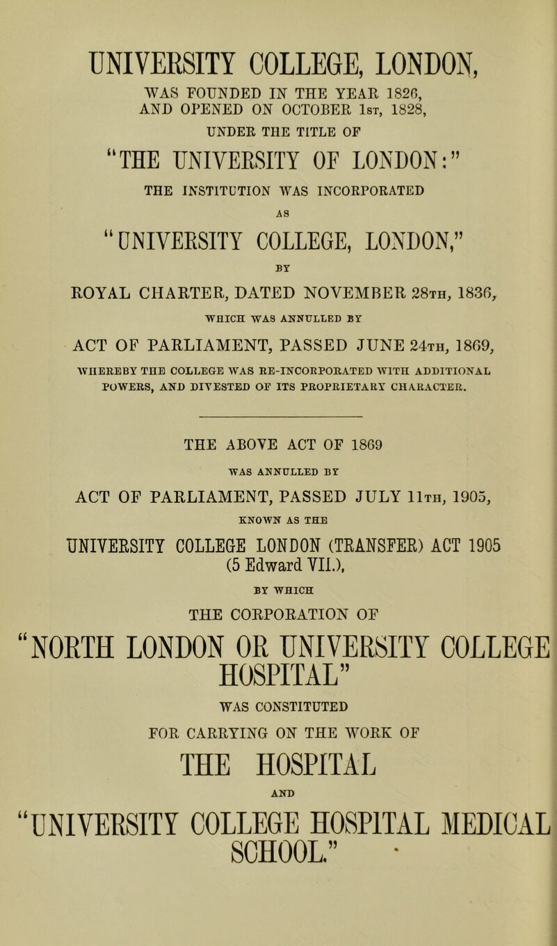 UNIVERSITY COLLEGE, LONDON, WAS FOUNDED IN THE YEAR 1820, AND OPENED ON OCTOBER 1st, 1828, UNDER THE TITLE OF “THE UNIVERSITY OE LONDON:” THE INSTITUTION WAS INCORPORATED AS “DNIVEESITY COLLEGE, LONDON,” BY ROYAL CHARTER, DATED NOVEMBER 28th, 1836, WHICH WAS ANNULLED BY ACT OF PARLIAMENT, PASSED JUNE 24th, 1809, WHEREBY THE COLLEGE WAS EE-INCORPORATED WITH ADDITIONAL POWERS, AND DIVESTED OF ITS PROPRIETARY CHARACTER. THE ABOYE ACT OF 1869 WAS ANNULLED BY ACT OF PARLIAMENT, PASSED JULY 11th, 1905, KNOWN AS THE UNIVERSITY COLLEGE LONDON (TEANSEER) ACT 1905 (5 Edward VIL), BY WHICH THE CORPORATION OF “NORTH LONDON OR UNIVERSITY COLLEGE HOSPITAL” WAS CONSTITUTED FOR CARRYING ON THE WORK OF THE HOSPITAL AND “UNIVERSITY COLLEGE HOSPITAL MEDICAL SCHOOL.”