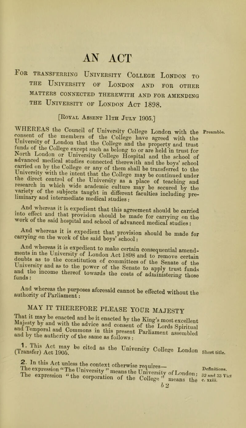 AN ACT For transferring University College London to THE University of London and for other MATTERS CONNECTED THEREWITH AND FOR AMENDING THE University of London Act 1898. [Royal Assent 11th July 1905.] WHEREAS the Council of University College London with the consent of the membep of the College have agreed with the University of London that the College and the property and trust hinds ot the College except such as belong to or are held in trust for ^orth London or University College Hospital and the school of advanced medical studies connected tlierewith and the boys’ school earned on by the College or any of them shall be transferred to the •f 1 y with the intent that the College may be continued under the dii-ect control of the University as a place of teaching and research in which wide academic culture may be secured by the Aarie y o he subjects taught in different faculties including pre- liminary and intermediate medical studies; And whereas it is expedient that this agreement should be carried mto effect aud that provision should be made for carrying on the or of the said hospital and school of advanced medical studies; And whereas it is e.xpedient that provision should be made for carrying on the work of the said boys’ school: And whereas it is expedient to make certain consequential aniend- Z!bN V f London Act 1898 and to remove certain doubts as to the constitution of committees of the Senate of the University and as to the power of the Senate to apply trust funds fu°nd8^-^^ Income thereof towards the costs of admmisteriug those '1- IT THEREFORE PLEASE YOUR MAJESTY That It may be enacted and be it enacted by the Kino-’s most excellent Maje^sty by and with the advice and consent of thl Lords aSd Parliament assLbled and b\ the authority of the same as follows 2. In this Act unless the context otherwise requires— lheexp..e„.o„«Th, University .he Unbe’Stv The expression the corporation of the College’’ means the 62 Preamble. Short title. Definitions. 32anH 33 Viet c. xxiii.