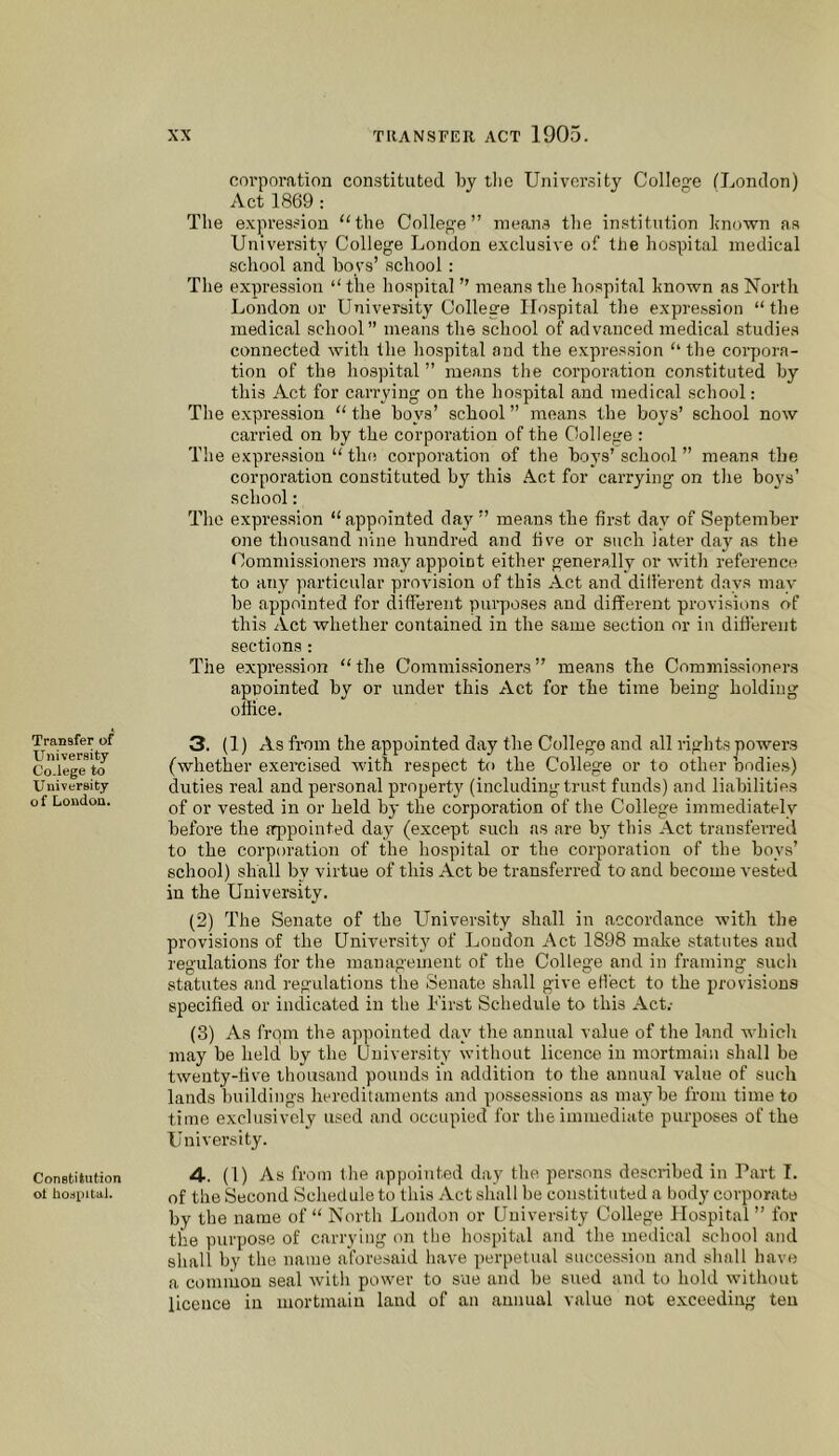 Transfer of University Co.lege to University of London. Constitution ot bostpitai. corporation constituted by the University College ILondon) Act 1869 : The expression ‘'the College” means the institution known as University College London exclusive of the hospital medical school and hoys’ school : The expression “ the hospital ” means the hospital known as North London or University College Hospital the expre.ssion “ the medical school” means the school of advanced medical studies connected with the hospital and the expression ‘‘ the corpora- tion of the hospital ” means tlie corporation constituted hy this Act for carrying on the hospital and medical school: Tlie expression “ the hoys’ school ” means the boys’ school now carried on by the corporation of the College ; The expression “ the corporation of the hoys’ school ” means the corporation constituted hy this Act for carrying on tlie boys’ school: The expression “ appointed day ” means the first day of September one thousand nine hundred and five or such later day as the Commissioners may appoint either generally or with reference to any particular provision of this Act and dilferent days may he appointed for different purposes and different provisions of this Act whether contained in the same section or in different sections; The expression “ the Commissioners ” means the Commissioners appointed hy or under this Act for the time being holding office. 3. (1) As fiTun the appointed day the College and all rights powers (whetfier exercised with respect to the College or to other bodies) duties real and personal property (including trust funds) and liabilities of or vested in or held hy the corporation of the College immediiitely before the iqipointed day (except such as are by this Act transferred to the corporation of the hospital or the corporation of the boys’ school) shall by virtue of this Act be transfeiTed to and become vested in the University. (2) The Senate of the University shall in accordance with the provisions of the University of Loudon Act 1898 make statutes and regulations for the management of the College and in framing sucli statutes and regulations the Senate shall give efi'ect to the provisions specified or indicated in the Inrst Schedule to this Act.- (3) As from the appointed day the annual value of the land which may be held by the University without licence in mortmain shall he twenty-five thousand pounds in addition to the annual value of such lands l)uildings heredilaments and ])ossessions as nui3^he from time to time exclusively used and occupied for the immediate purposes of the University. 4-. (1) As from the appointed day the persons described in Part 1. of the Second Schedule to this Act shall he constituted a body corporate hy the name of “ North London or University College Plospital ” for the purpose of carrying on the hospital and the medical school and shall by the name aforesaid have perpetual succes.siou and shall have a common seal with power to sue and he sued and to hold without licence in mortmain land of an annual value not exceeding ten