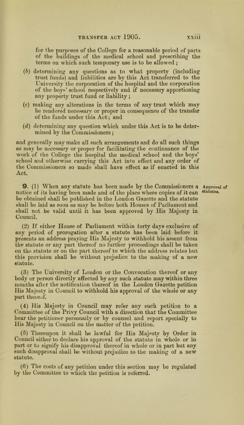 for the purposes of the Collefje for a reasonable period of parts of the buildings of the medical school and prescribing the terms on which such temporary use is to be allowed ; (b) determining any questions as to what property (including trust funds) and liabilities are by this Act transferred to the ITniversity the corporation of the hospital and the corporation of the boys’ school respectively and if necessary apportioning any property trust fund or liability ; (c) making any alterations in the terms of any trust which may be rendered necessary or proper in consequence of the transfer of the funds under this Act; and (d) determining any question which under this Act is to be deter- mined by the Commissioners; and generally may make all such arranjrements and do all such things as may be necessary or proper for facilitating the continuance of the work of the College the hospital the medical school and the boys’ school and otherwise carrying this Act into effect and any order of the Commissioners so made shall have effect as if enacted in this Act. 9. (1) When any statute has been made by the Commissioners a notice of its having been made and of the place where copies of it can be obtained shall be published in the London Gazette and the statute shall be laid as soon as may be before both Houses of Parliament and shall not be valid until it has been approved by His Majesty in Council. (2) If either House of Parliament within forty days exclusive of any period of prorogation after a statute has been laid before it presents an address praying His Majesty to withhold his assent from the statute or any part thereof no further proceedings shall be taken on the statute or on the part thereof to which the address relates but this provision shall be without prejudice to the making of a new statute. (3) The University of Loudon or the Convocation thereof or any body or person directly affected by any such statute may within three mouths after the notification thereof in the Loudon Gazette petition His Majesty in Council to withhold his approval of the whole or any part theieof. (4) His Majesty in Council may refer any such petition to a Committee of the Privy Council with a direction that the Committee hear the petitioner personally or by counsel and report specially to His Majesty in Council on the matter of the petition. (5) Thereupon it shall be lawful for His Majesty by Order in Council either to declai'e his approval of the statute in whole or in part or to signify his disapproval thereof in whole or in part but any such disapproval shall be without prejudice to the making of a new statute. (6) The costs of any petition under this section may be regulated by the Committee to which the petition is referred. Approval of statutea.