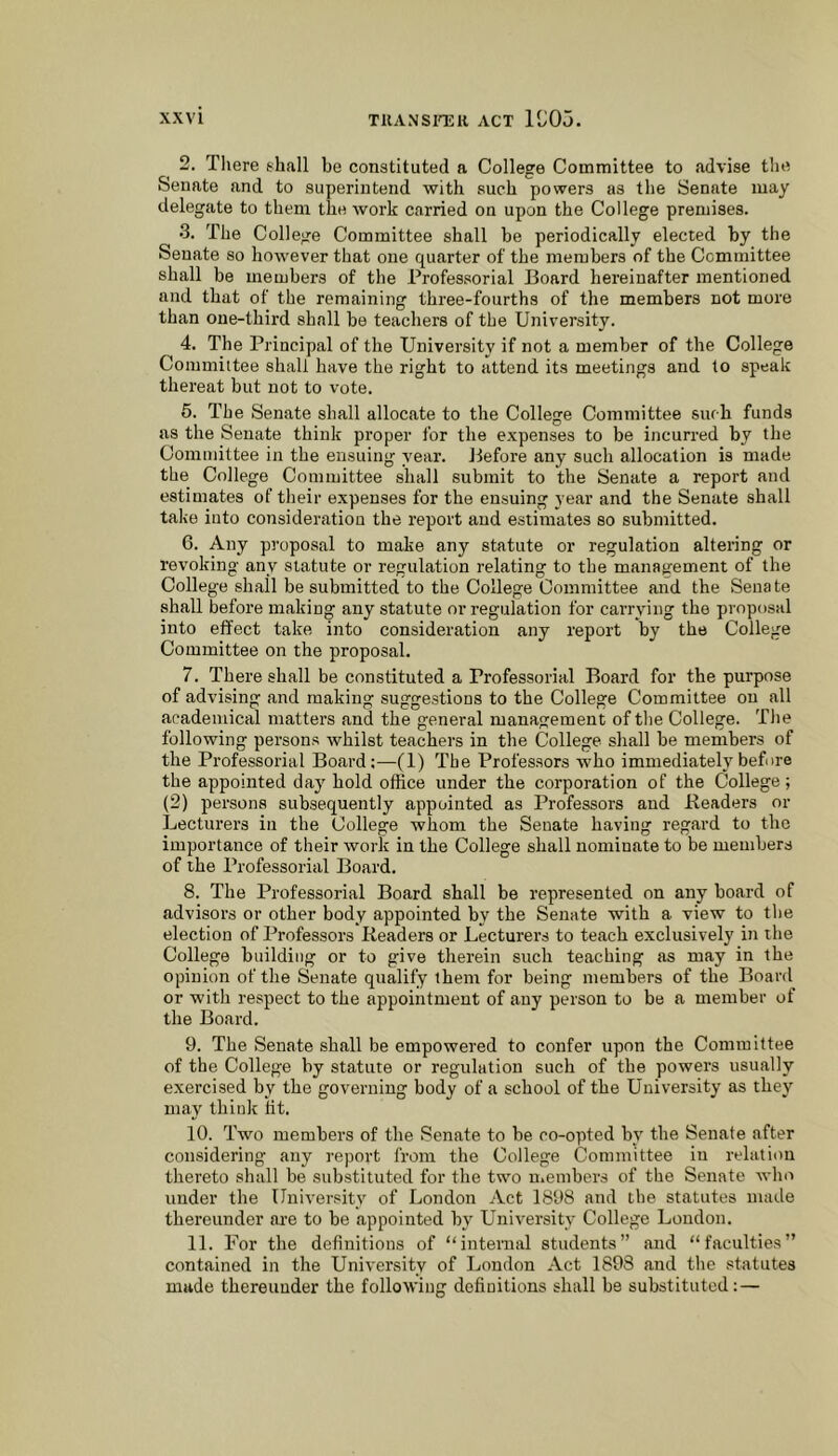 2. There thall be constituted a College Committee to advise the Senate and to superintend with such powers as the Senate may delegate to them the work carried on upon the College premises. •3. The College Committee shall be periodically elected by the Senate so however that one quarter of the members of the Committee shall be members of the Professorial Board hereinafter mentioned and that of the remaining three-fourths of the members not more than one-third shall be teachers of the University. 4. The Principal of the University if not a member of the College Committee shall have the right to attend its meetings and to speak thereat but not to vote. 6. The Senate shall allocate to the College Committee suf b funds as the Senate think proper for the expenses to be incurred by the Committee in the ensuing year. Before any such allocation is made the College Committee shall submit to the Senate a report and estimates of their expenses for the ensuing year and the Senate shall take into consideration the report and estimates so submitted. 6. Any proposal to make any statute or regulation altering or revoking any statute or regulation relating to the management of the College shall be submitted to the College Committee and the Senate shall before making any statute or regulation for carrying the proposal into effect take into consideration any report by the College Committee on the proposal. 7. There shall be constituted a Professorial Board for the purpose of advising and making suggestions to the College Committee on all academical matters and the general management of the College. The following persons whilst teachers in the College shall be members of the Professorial Board:—(1) The Professors who immediately before the appointed day hold office under the corporation of the College; (2) persons subsequently appointed as Professors and -Readers or Lecturei’s in the College whom the Senate having regard to the importance of their work in the College shall nominate to be members of the Professorial Board. 8. The Professorial Board shall be represented on any board of advisors or other body appointed by the Senate with a view to the election of Professors Readers or Lecturers to teach exclusively in the College building or to give therein such teaching as may in the opinion of the Senate qualify them for being members of the Board or with respect to the appointment of any person to be a member of the Board. 9. The Senate shall be empowered to confer upon the Committee of the College by statute or regulation such of the powers usually exercised by the governing body of a school of the University as they may think tit. 10. Two members of the Senate to be co-opted by the Senate after considering any report from the College Committee in relation thereto shall be substituted for the two n.embers of the Senate who under the University of London Act 1898 and the statutes made thereunder are to be appointed by University College Loudon. 11. For the definitions of “internal students” and “faculties” contained in the University of London Act 1898 and the statutes made thereunder the following definitions shall be substituted: —